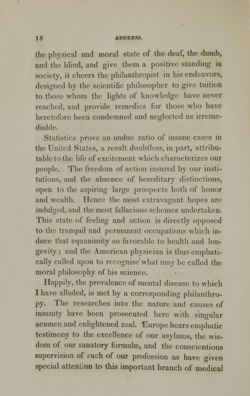 the physical and moral state of the deaf, the dumb, and the blind, and give them a positive standing iD society, it cheers the philanthropist in his endeavors, designed by the scientific philosopher to give tuition to those whom the lights of knowledge have never reached, and provide remedies for those who have heretofore been condemned and neglected as irreme- diable. Statistics prove an undue ratio of insane cases in the United Slates, a result doubtless, in part, attribu- table to 1 he life of excitement which characterizes our people. The freedom of action insured by our insti- tutions, and the absence of hereditary distinctions, open to the aspiring large prospects both of honor and wealth. Hence the most extravagant hopes are indulged, and 1 he most fallacious schemes undertaken. This state of feeling and action is directly opposed to the tranquil and permanent occupations which in- duce that equanimity so favorable to health and lon- gevity ; and the American physician is thus emphati- cally called upon to recognise what may be called the moral philosophy of his science. Happily, the prevalence of mental disease to which I have alluded, is met by a corresponding philanthro- py. The researches into the nature and causes of insanity have been prosecuted here with singular acumen and enlightened zeal. Europe bears emphatic testimony to the excellence of our asylums, the wis- dom of our sanatory formulae, and the conscientious supervision of tueh of our profession as have given special attention to this important branch of medical