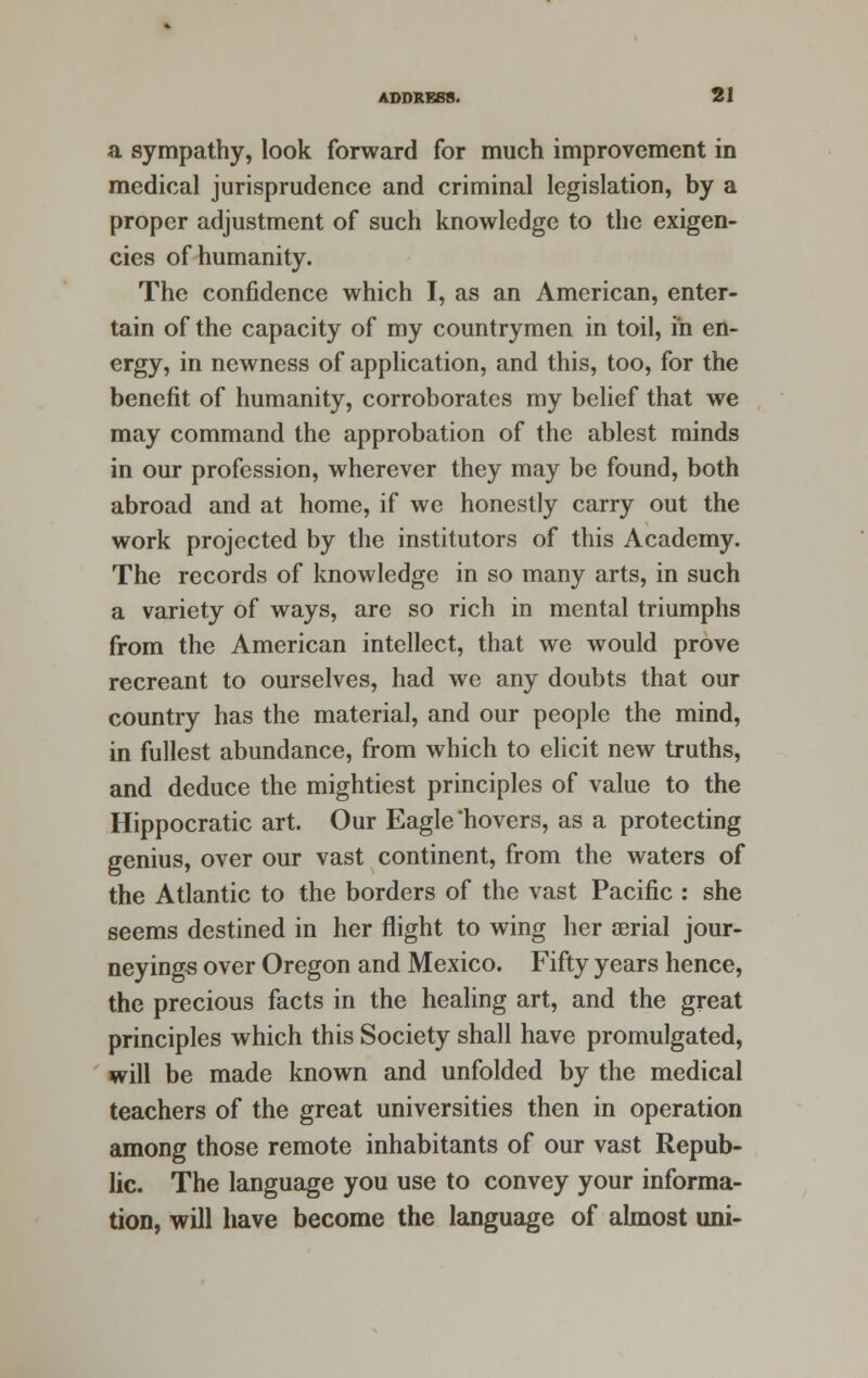 a sympathy, look forward for much improvement in medical jurisprudence and criminal legislation, by a proper adjustment of such knowledge to the exigen- cies of humanity. The confidence which I, as an American, enter- tain of the capacity of my countrymen in toil, in en- ergy, in newness of application, and this, too, for the benefit of humanity, corroborates my belief that we may command the approbation of the ablest minds in our profession, wherever they may be found, both abroad and at home, if we honestly carry out the work projected by the institutors of this Academy. The records of knowledge in so many arts, in such a variety of ways, are so rich in mental triumphs from the American intellect, that we would prove recreant to ourselves, had we any doubts that our country has the material, and our people the mind, in fullest abundance, from which to elicit new truths, and deduce the mightiest principles of value to the Hippocratic art. Our Eagle'hovers, as a protecting genius, over our vast continent, from the waters of the Atlantic to the borders of the vast Pacific : she seems destined in her flight to wing her atrial jour- neyings over Oregon and Mexico. Fifty years hence, the precious facts in the healing art, and the great principles which this Society shall have promulgated, will be made known and unfolded by the medical teachers of the great universities then in operation among those remote inhabitants of our vast Repub- lic. The language you use to convey your informa- tion, will have become the language of almost uni-