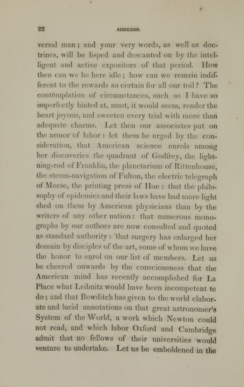 versal man ; and your very words, as well as doc- trines, will be lisped and descanted on by the intel- ligent and active expositors of thai period. I low then can we be here idle; how can we remain indif- ferent to the rewards so certain for all our toil ? The contemplation of circumstances, such as 1 have so imperfectly hinted at, must, it would seem, render the heart joyous, and sweeten every trial with more than adequate charms. Let. then our associates put on the armor of labor : let them be urged by the con- sideration, that American science enrols among her discoveries tin; quadrant of Godfrey, the light- ning-rod of Franklin, the planetarium of Rittenhouse, the steam-navigation of Fulton, the electric telegraph of Morse, the printing press of Hoc : that the philo- sophy of epidemics and their laws have had more light shed on them by American physicians than by the writers of any other nation: that numerous mono- graphs by our authors are now consulted and quoted as standard authority: that surgery has enlarged her domain by disciples of the art, some of whom we have the honor to enrol on our list of members. Let us be cheered onwards by the consciousness that the American mind has recently accomplished for La Place what Leibnitz would have been incompetent to do; and that Bowditcb has given to the world elabor- ate and lucid annotations on that great astronomer's System of the World, a work which Newton could not read, and which labor Oxford and Cambridge admit that no fellows of their universities would venture to undertake. Let us be emboldened in the