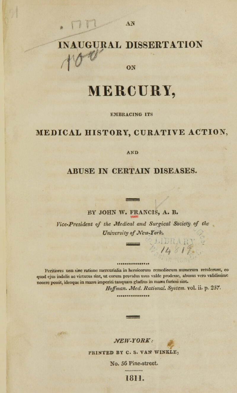 . INAUGURAL DISSERTATION f\t ON MERCURY, EMBRACING ITS MEDICAL HISTORY, CURATIVE ACTION, AND ABUSE IN CERTAIN DISEASES. BY JOHN W. FRANCIS, A. B. Vice-President of the Medical and Surgical Society of the University of New-York. /if Veritiores non sine ratione raevcurialia in heroicoruin reraediorura uumerum retulerunt, eo quod ejus indolis ae vhtutus sint, ut eorum providus usus valde prodesse, abusus vero validissime nocere possit, ideoque in maim imperiti tanquain gladius in manu furiosi sint. Hoffman. Med. Rational. System, vol. ii. p. 257- NEW-YORK. PRINTED BY C S. VAN WINKLE, No. 56 Pine-street. 1811.