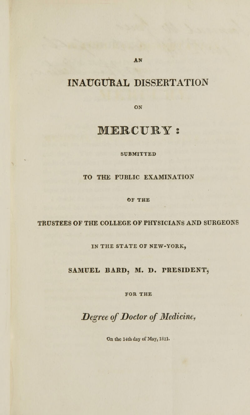 INAUGURAL DISSERTATION ON MERCURY % SUBMITTED TO THE PUBLIC EXAMINATION OF THE TRUSTEES OF THE COLLEGE OF PHYSICIANS AND SURGEONS IN THE STATE OF NEW-YORK, SAMUEL BARD, M. D. PRESIDENT, FOR THE Degree of Doctor of Medicine, On the 14th day of May, 1811.