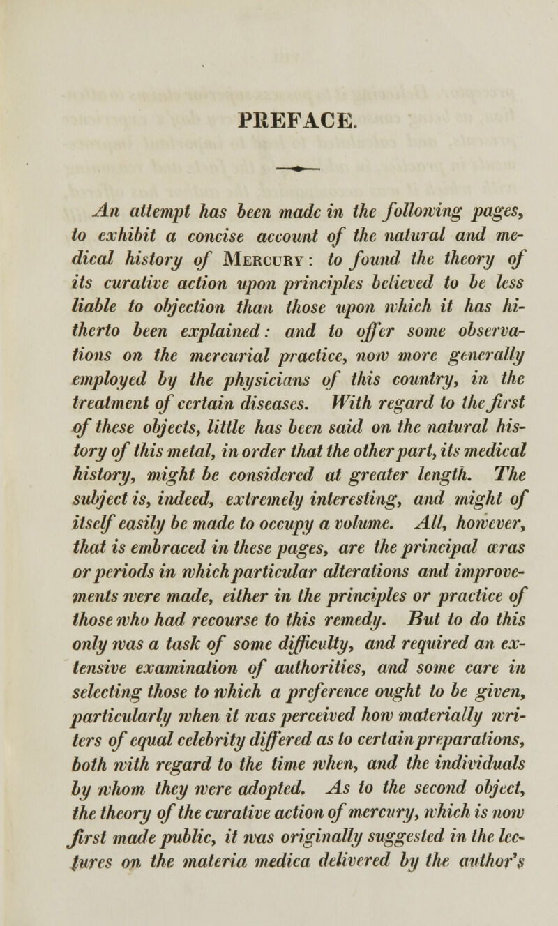 PREFACE. An attempt has been made in the folloiving pages, to exhibit a concise account of the natural and me- dical history of Mercury : to found the theory of its curative action upon principles believed to be less liable to objection than those upon which it has hi- therto been explained: and to offer some observa- tions on the mercurial practice, now more generally employed by the physicians of this country, in the treatment of certain diseases. With regard to the first of these objects, little has been said on the natural his- tory of this metal, in order that the other part, its medical history, might be considered at greater length. The subject is, indeed, extremely interesting, and might of itself easily be made to occupy a volume. All, however, that is embraced in these pages, are the principal ccras or periods in which particular alterations and improve- ments were made, either in the principles or practice of those who had recourse to this remedy. But to do this only was a task of some difficulty, and required an ex- tensive examination of authorities, and some care in selecting those to which a preference ought to be given, particularly when it was perceived how materially wri- ters of equal celebrity differed as to certain preparations, both with regard to the time when, and the individuals by whom they were adopted. As to the second object, the theory of the curative action of mercury, which is now first made public, it was originally suggested in the lec-> lures on the materia medica delivered by the author's