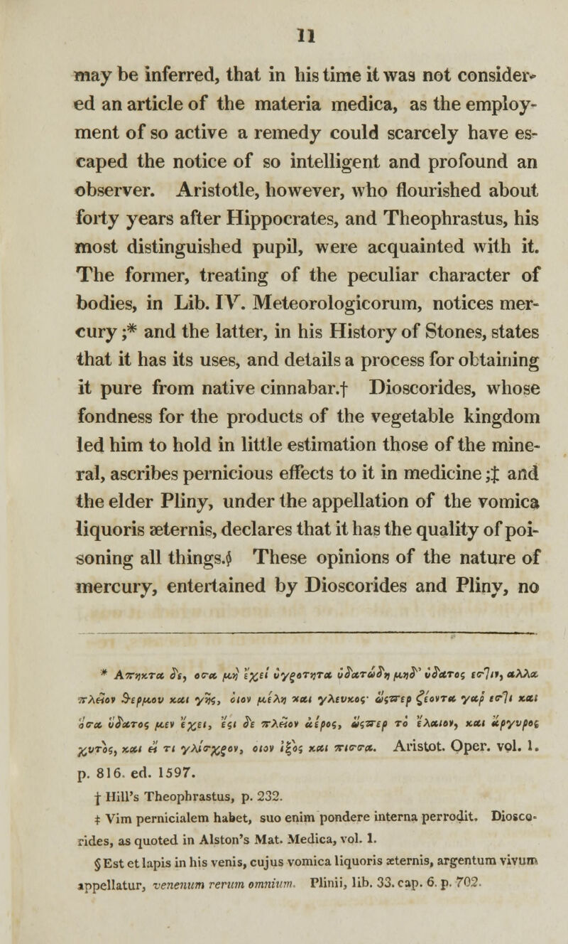 may be inferred, that in his time it was not consider* ed an article of the materia medica, as the employ- ment of so active a remedy could scarcely have es- caped the notice of so intelligent and profound an observer. Aristotle, however, who flourished about forty years after Hippocrates, and Theophrastus, his most distinguished pupil, were acquainted with it. The former, treating of the peculiar character of bodies, in Lib. IV. Meteorologicorum, notices mer- cury j* and the latter, in his History of Stones, states that it has its uses, and details a process for obtaining it pure from native cinnabar.f Dioscorides, whose fondness for the products of the vegetable kingdom led him to hold in little estimation those of the mine- ral, ascribes pernicious effects to it in medicine ;J and the elder Pliny, under the appellation of the vomica liquoris aeternis, declares that it has the quality of poi- soning all things.^ These opinions of the nature of mercury, entertained by Dioscorides and Pliny, no vr>i«av $epf<.ov xxi yrn, otov jut Ajj -xxt yfavw llnirtp ^iovrx yap t<r]i xxt oc-x iiS'XTOi fitv «££<> «S< ^£ 5r/«ev uipos, Xti'zrip ro tXxio») text xpyvpei %vtos, xxi « n yM<r%£ov, etov i|aj xxi 7Ctev*. Aristot. Opel*, vol. 1. p. 816. ed. 1597. \ Hill's Theophrastus, p. 232. * Vim pernicialem habet, suo enim pondere interna perrodit. Diosco* rides, as quoted in Alston's Mat. Medica, vol. 1. §Est et lapis in his venis, cujus vomica liquoris aeternis, argentum vivum appellator, venenum rerum omnium. Plinii, lib. 33. cap. 6. p. 702.