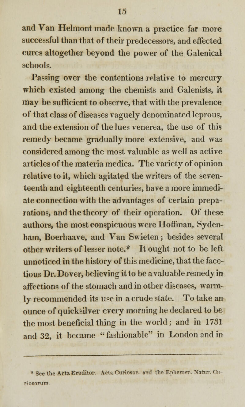 and Van Helmont made known a practice far more successful than that of their predecessors, and effected cures altogether beyond the power of the Galenical schools. Passing over the contentions relative to mercury which existed among the chemists and Galenists, it may be sufficient to observe, that with the prevalence of that class of diseases vaguely denominated leprous, and the extension of the lues venerea, the use of this remedy became gradually more extensive, and was considered among the most valuable as well as active articles of the materia medica. The variety of opinion relative to it, which agitated the writers of the seven- teenth and eighteenth centuries, have a more immedi- ate connection with the advantages of certain prepa- rations, and the theory of their operation. Of these authors, the most conspicuous were Hoffman, Syden- ham, Boerhaave, and Van Swieten; besides several other writers of lesser note.* It ought not to be left unnoticed in the history of this medicine, that the face- tious Dr. Dover, believing it to be a valuable remedy in affections of the stomach and in other diseases, warm- ly recommended its use in a crude state. To take an ounce of quicksilver every morning he declared to be the most beneficial thing in the world; and in 1731 and 32, it became  fashionable in London and in * See the ActaEruditor. Acta Oiiriosor. and the Fphrmer. Natv.r. Cu riosorum