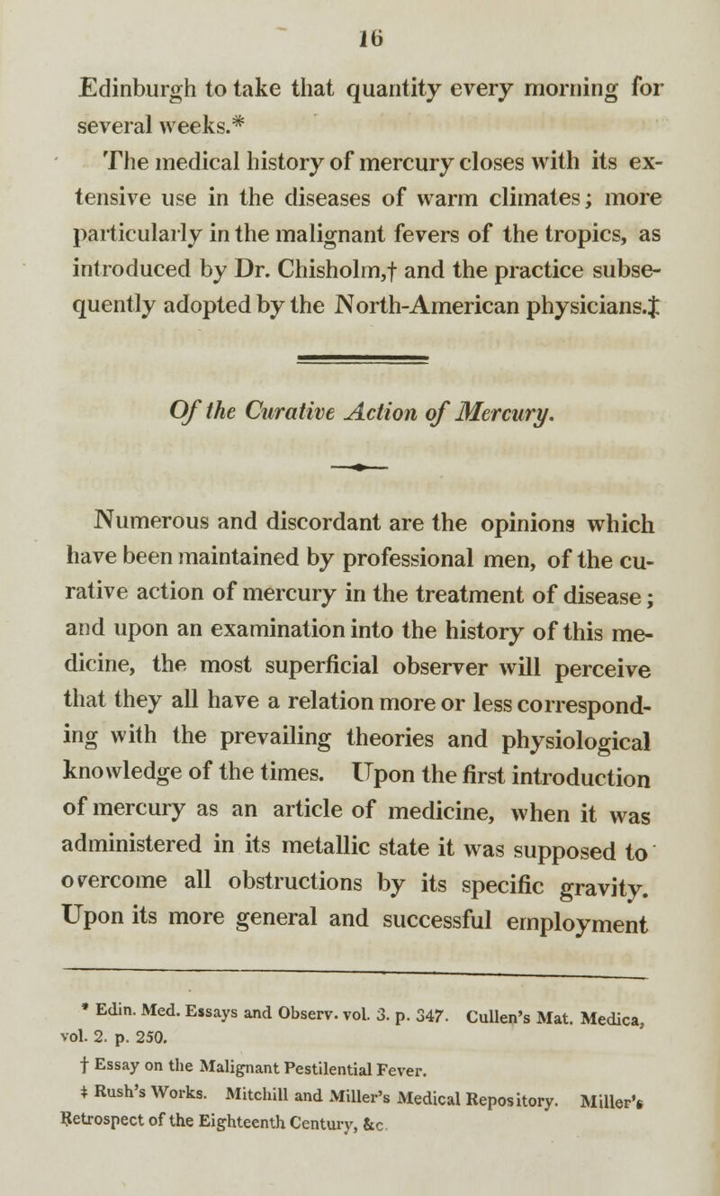 Edinburgh to take that quantity every morning for several weeks.* The medical history of mercury closes with its ex- tensive use in the diseases of warm climates; more particularly in the malignant fevers of the tropics, as introduced by Dr. Chisholm,f and the practice subse- quently adopted by the North-American physicians.J Of the Curative Action of Mercury. Numerous and discordant are the opinions which have been maintained by professional men, of the cu- rative action of mercury in the treatment of disease; and upon an examination into the history of this me- dicine, the most superficial observer will perceive that they all have a relation more or less correspond- ing with the prevailing theories and physiological knowledge of the times. Upon the first introduction of mercury as an article of medicine, when it was administered in its metallic state it was supposed to overcome all obstructions by its specific gravity. Upon its more general and successful employment » Edin. Med. Essays and Observ. vol. 3. p. 347. Cullen's Mat. Medica, vol. 2. p. 250. f Essay on the Malignant Pestilential Fever. * Rush's Works. Mitchill and Miller's Medical Repository. Miller'* Retrospect of the Eighteenth Century, &c