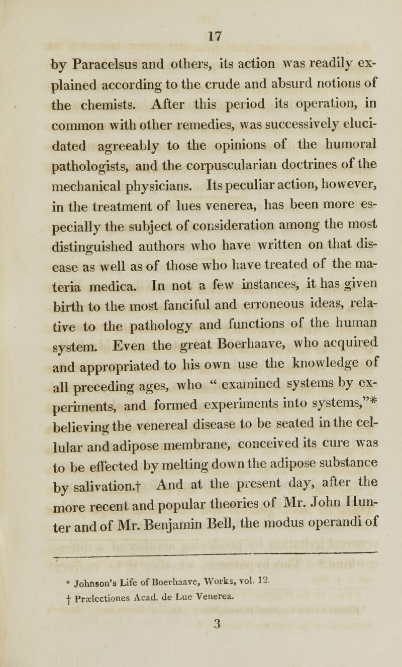 by Paracelsus and others, its action was readily ex- plained according to the crude and absurd notions of the chemists. After this period its operation, in common with other remedies, was successively eluci- dated agreeably to the opinions of the humoral pathologists, and the corpuscularian doctrines of the mechanical physicians. Its peculiar action, however, in the treatment of lues venerea, has been more es- pecially the subject of consideration among the most distinguished authors who have written on that dis- ease as well as of those who have treated of the ma- teria medica. In not a few instances, it has given birth to the most fanciful and erroneous ideas, rela- tive to the pathology and functions of the human system. Even the great Boerhaave, who acquired and appropriated to his own use the knowledge of all preceding ages, who  examined systems by ex- periments, and formed experiments into systems,* believing the venereal disease to be seated in the cel- lular and adipose membrane, conceived its cure was to be effected by melting down the adipose substance by salivation.f And at the present day, after the more recent and popular theories of Mr. John Hun- ter and of Mr. Benjamin Bell, the modus operandi of * Johnson's Life of Boerhaave, Works, vol. 15 f Prxlectiones Acad, de Lue Venerea.