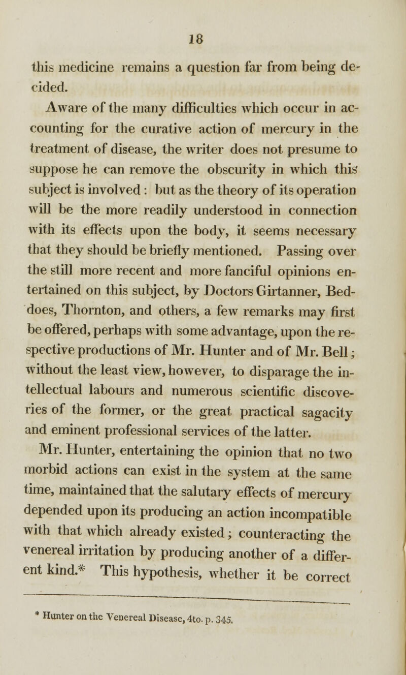 this medicine remains a question far from being de- cided. Aware of the many difficulties which occur in ac- counting for the curative action of mercury in the treatment of disease, the writer does not presume to suppose he can remove the obscurity in which this subject is involved: but as the theory of its operation will be the more readily understood in connection with its effects upon the body, it seems necessary that they should be briefly mentioned. Passing over the still more recent and more fanciful opinions en- tertained on this subject, by Doctors Girtanner, Bed- does, Thornton, and others, a few remarks may first be offered, perhaps with some advantage, upon the re- spective productions of Mr. Hunter and of Mr. Bell; without the least view, however, to disparage the in- tellectual labours and numerous scientific discove- ries of the former, or the great practical sagacity and eminent professional services of the latter. Mr. Hunter, entertaining the opinion that no two morbid actions can exist in the system at the same time, maintained that the salutary effects of mercury depended upon its producing an action incompatible with that which already existed; counteracting the venereal irritation by producing another of a differ- ent kind.* This hypothesis, whether it be correct * Hunter on the Venereal Disease, 4to. p. 345.