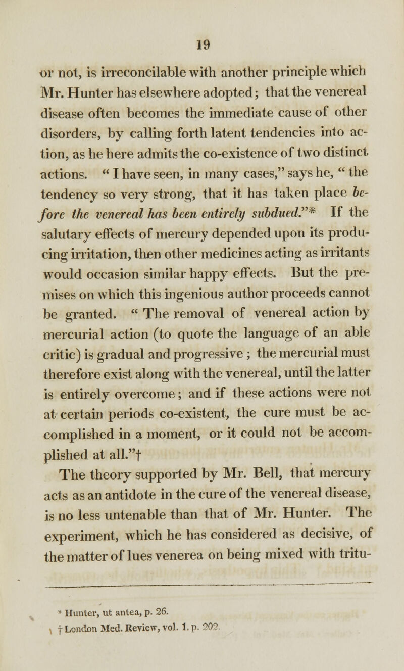 or not, is irreconcilable with another principle which Mr. Hunter has elsewhere adopted; that the venereal disease often becomes the immediate cause of other disorders, by calling forth latent tendencies into ac- tion, as he here admits the co-existence of two distinct actions.  I have seen, in many cases, says he,  the tendency so very strong, that it has taken place be- fore the venereal has been entirely subdued.* If the salutary effects of mercury depended upon its produ- cing irritation, then other medicines acting as irritants would occasion similar happy effects. But the pre- mises on which this ingenious author proceeds cannot be granted.  The removal of venereal action by mercurial action (to quote the language of an able critic) is gradual and progressive ; the mercurial must therefore exist along with the venereal, until the latter is entirely overcome; and if these actions Avere not at certain periods co-existent, the cure must be ac- complished in a moment, or it could not be accom- plished at all.f The theory supported by Mr. Bell, that mercury acts as an antidote in the cure of the venereal disease, is no less untenable than that of Mr. Hunter. The experiment, which he has considered as decisive, of the matter of lues venerea on being mixed with tritu- * Hunter, ut antea, p. 26. \ f London Med. Review, vol. 1. p. 20?