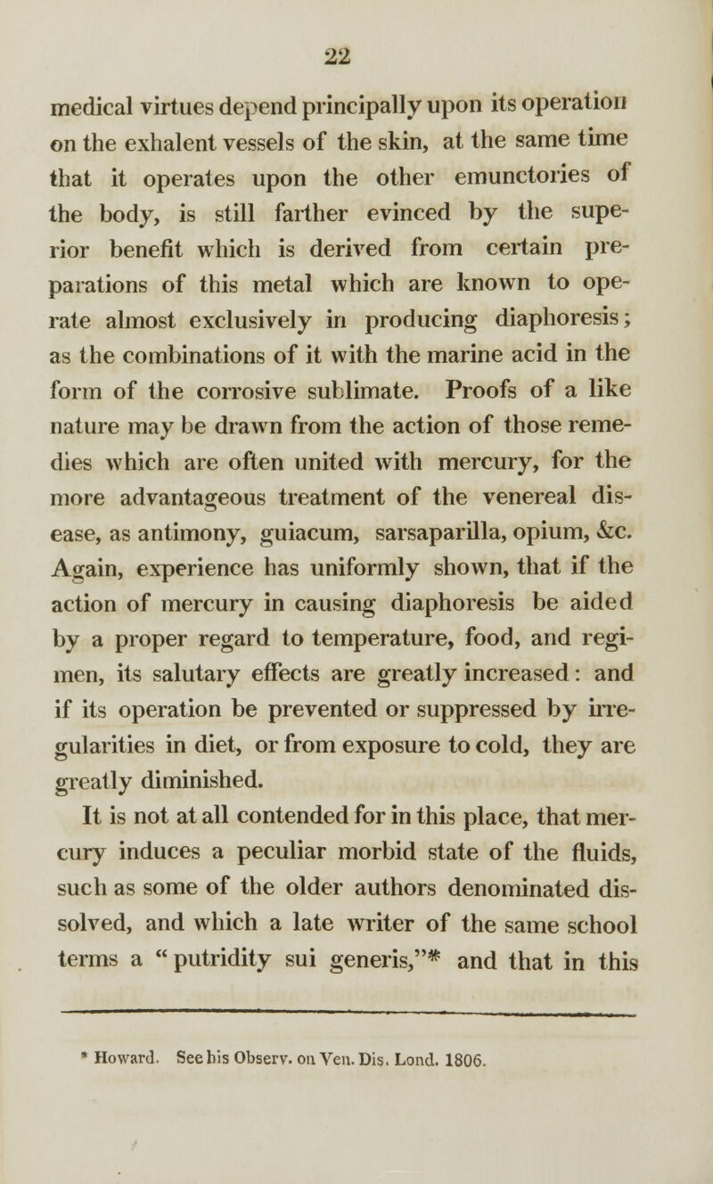 medical virtues depend principally upon its operation on the exhalent vessels of the skin, at the same time that it operates upon the other emunctories of the body, is still farther evinced by the supe- rior benefit which is derived from certain pre- parations of this metal which are known to ope- rate almost exclusively in producing diaphoresis; as the combinations of it with the marine acid in the form of the corrosive sublimate. Proofs of a like nature may be drawn from the action of those reme- dies which are often united with mercury, for the more advantageous treatment of the venereal dis- ease, as antimony, guiacum, sarsaparilla, opium, &c. Again, experience has uniformly shown, that if the action of mercury in causing diaphoresis be aided by a proper regard to temperature, food, and regi- men, its salutary effects are greatly increased: and if its operation be prevented or suppressed by irre- gularities in diet, or from exposure to cold, they are greatly diminished. It is not at all contended for in this place, that mer- cury induces a peculiar morbid state of the fluids, such as some of the older authors denominated dis- solved, and which a late writer of the same school terms a  putridity sui generis,* and that in this * Howard. See his Observ. on Ven. Dis. Lond. 1806.