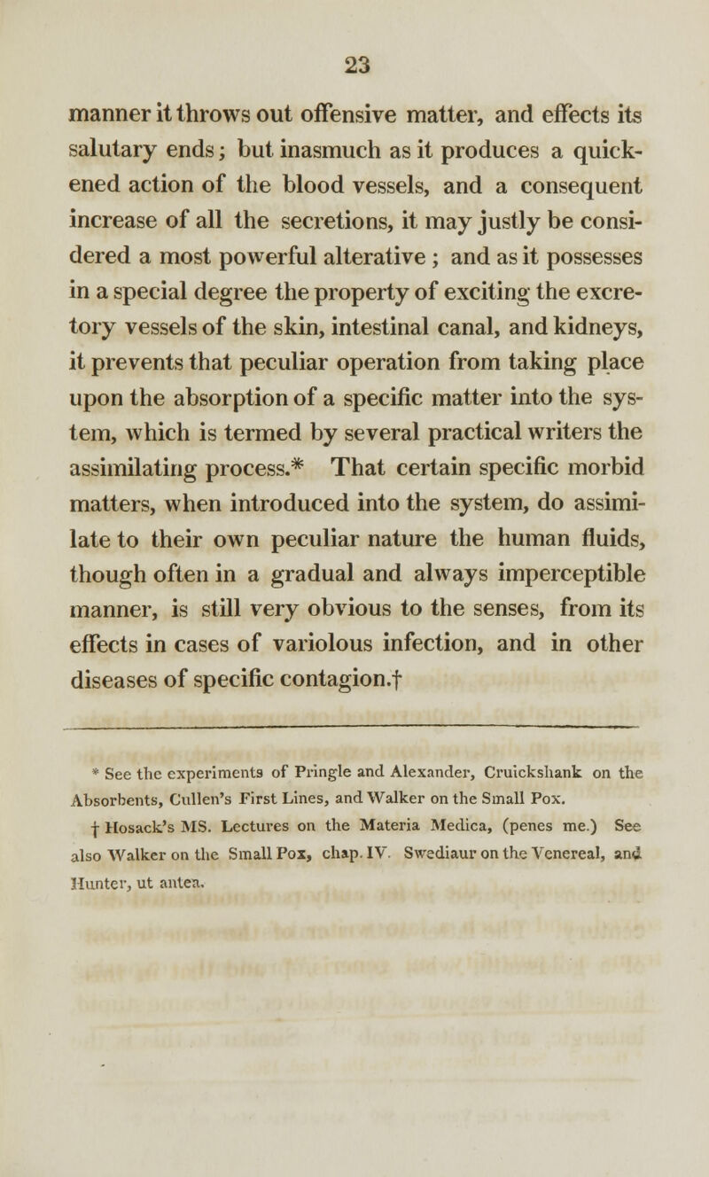 manner it throws out offensive matter, and effects its salutary ends; but inasmuch as it produces a quick- ened action of the blood vessels, and a consequent increase of all the secretions, it may justly be consi- dered a most powerful alterative ; and as it possesses in a special degree the property of exciting the excre- tory vessels of the skin, intestinal canal, and kidneys, it prevents that peculiar operation from taking place upon the absorption of a specific matter into the sys- tem, which is termed by several practical writers the assimilating process.* That certain specific morbid matters, when introduced into the system, do assimi- late to their own peculiar nature the human fluids, though often in a gradual and always imperceptible manner, is still very obvious to the senses, from its effects in cases of variolous infection, and in other diseases of specific contagion.f * See the experiments of Pringle and Alexander, Cruickshank on the Absorbents, Cullen's First Lines, and Walker on the Small Pox. j Hosack's MS. Lectures on the Materia Medica, (penes me.) See also Walker on the Small Pox, chap. IV. Swediaur on the Venereal, an<i Hunter, ut anten.