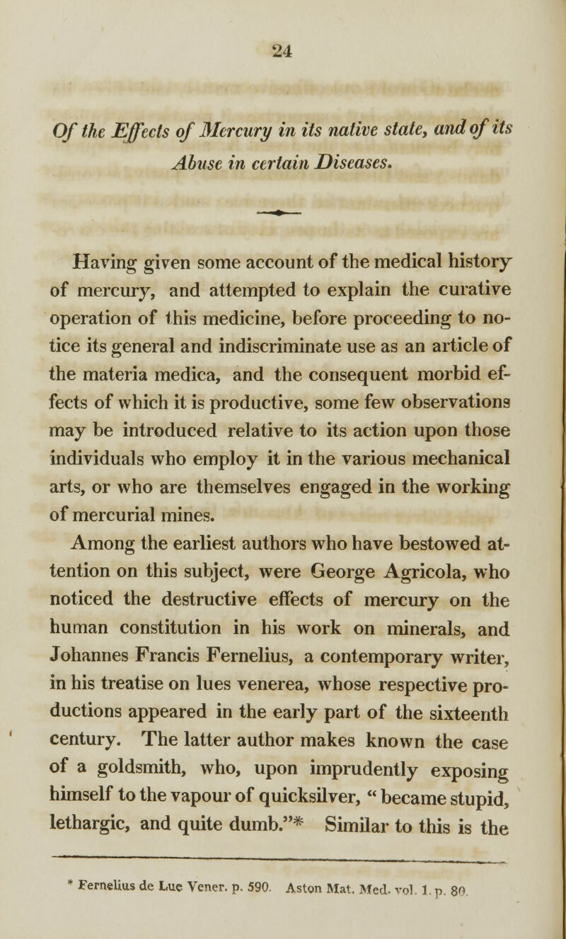 Of the Effects of Mercury in its native stale, and of its Abuse in certain Diseases. Having given some account of the medical history of mercury, and attempted to explain the curative operation of this medicine, before proceeding to no- tice its general and indiscriminate use as an article of the materia medica, and the consequent morbid ef- fects of which it is productive, some few observations may be introduced relative to its action upon those individuals who employ it in the various mechanical arts, or who are themselves engaged in the working of mercurial mines. Among the earliest authors who have bestowed at- tention on this subject, were George Agricola, who noticed the destructive effects of mercury on the human constitution in his work on minerals, and Johannes Francis Fernelius, a contemporary writer, in his treatise on lues venerea, whose respective pro- ductions appeared in the early part of the sixteenth century. The latter author makes known the case of a goldsmith, who, upon imprudently exposing himself to the vapour of quicksilver,  became stupid, lethargic, and quite dumb.* Similar to this is the * Fernelius de Luc Vener. p. 590. Aston Mat. Med. vol. l.p. 80