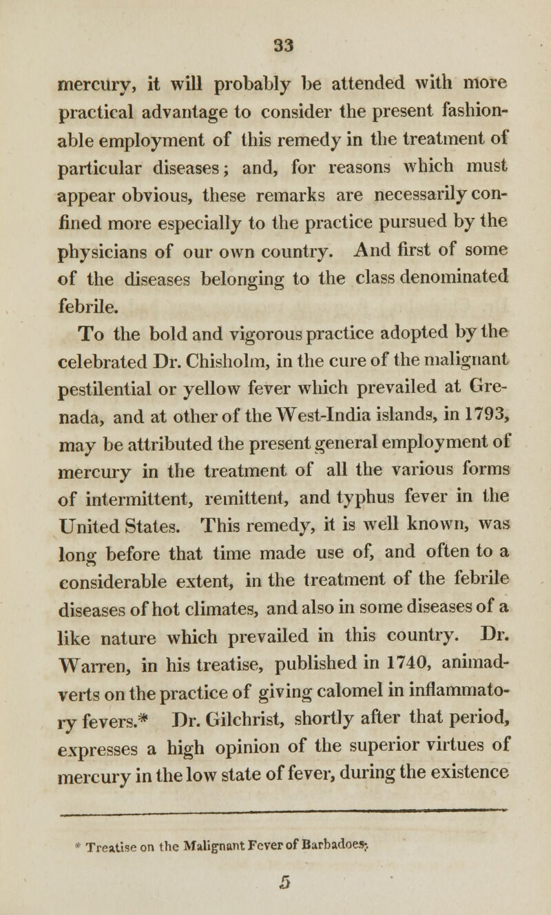 mercury, it will probably be attended with more practical advantage to consider the present fashion- able employment of this remedy in the treatment of particular diseases; and, for reasons which must appear obvious, these remarks are necessarily con- fined more especially to the practice pursued by the physicians of our own country. And first of some of the diseases belonging to the class denominated febrile. To the bold and vigorous practice adopted by the celebrated Dr. Chisholm, in the cure of the malignant pestilential or yellow fever which prevailed at Gre- nada, and at other of the West-India islands, in 1793, may be attributed the present general employment of mercury in the treatment of all the various forms of intermittent, remittent, and typhus fever in the United States. This remedy, it is well known, was Ions; before that time made use of, and often to a considerable extent, in the treatment of the febrile diseases of hot climates, and also in some diseases of a like nature which prevailed in this country. Dr. Warren, in his treatise, published in 1740, animad- verts on the practice of giving calomel in inflammato- ry fevers* Dr. Gilchrist, shortly after that period, expresses a high opinion of the superior virtues of mercury in the low state of fever, during the existence * Treatise on the Malignant Fever of Barbadoes;. 5