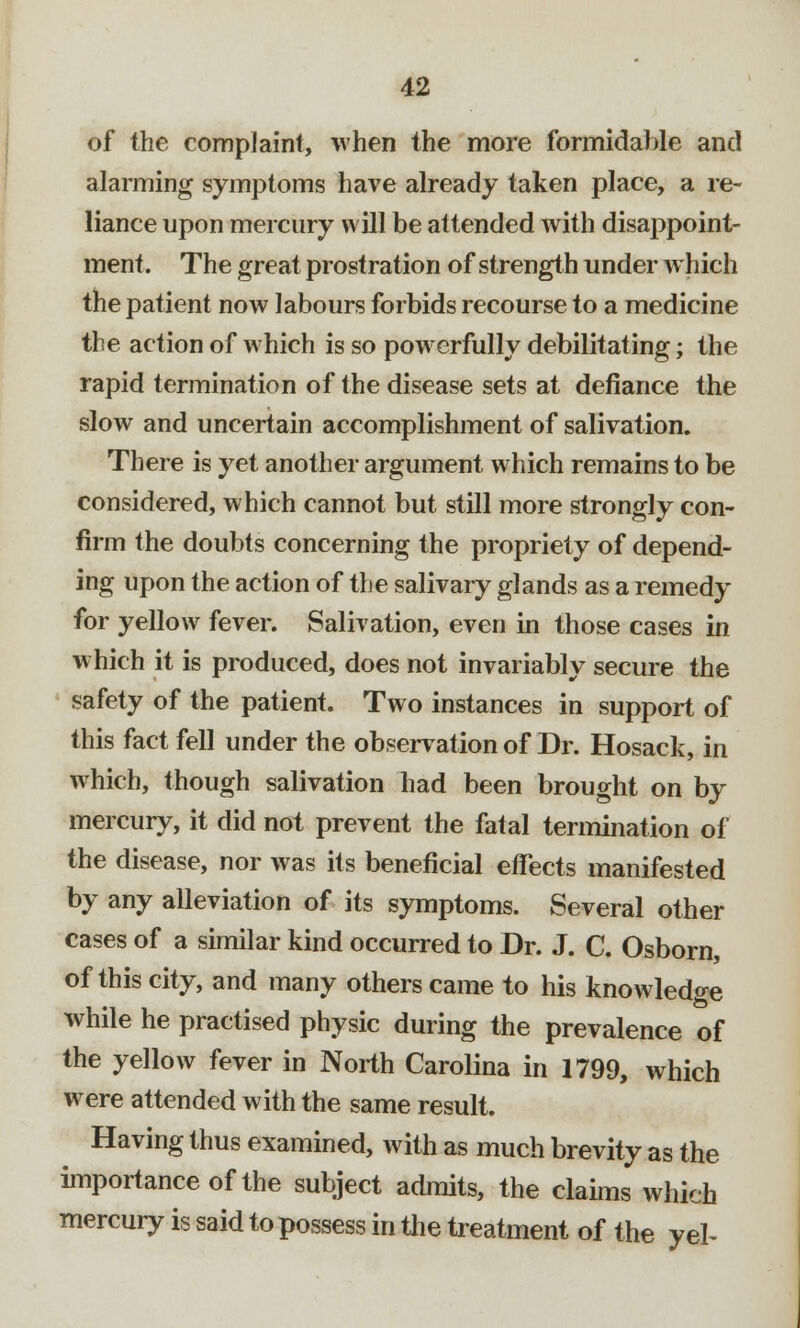 of the complaint, when the more formidable and alarming symptoms have already taken place, a re- liance upon mercury will be attended with disappoint- ment. The great prostration of strength under which the patient now labours forbids recourse to a medicine the action of which is so powerfully debilitating; the rapid termination of the disease sets at defiance the slow and uncertain accomplishment of salivation. There is yet another argument which remains to be considered, which cannot but still more strongly con- firm the doubts concerning the propriety of depend- ing upon the action of the salivary glands as a remedy for yellow fever. Salivation, even in those cases in which it is produced, does not invariably secure the safety of the patient. Two instances in support of this fact fell under the observation of Dr. Hosack, in which, though salivation had been brought on by mercury, it did not prevent the fatal termination of the disease, nor was its beneficial effects manifested by any alleviation of its symptoms. Several other cases of a similar kind occurred to Dr. J. C. Osborn, of this city, and many others came to his knowledge while he practised physic during the prevalence of the yellow fever in North Carolina in 1799, which were attended with the same result. Having thus examined, with as much brevity as the importance of the subject admits, the claims which mercury is said to possess in the treatment of the yel-