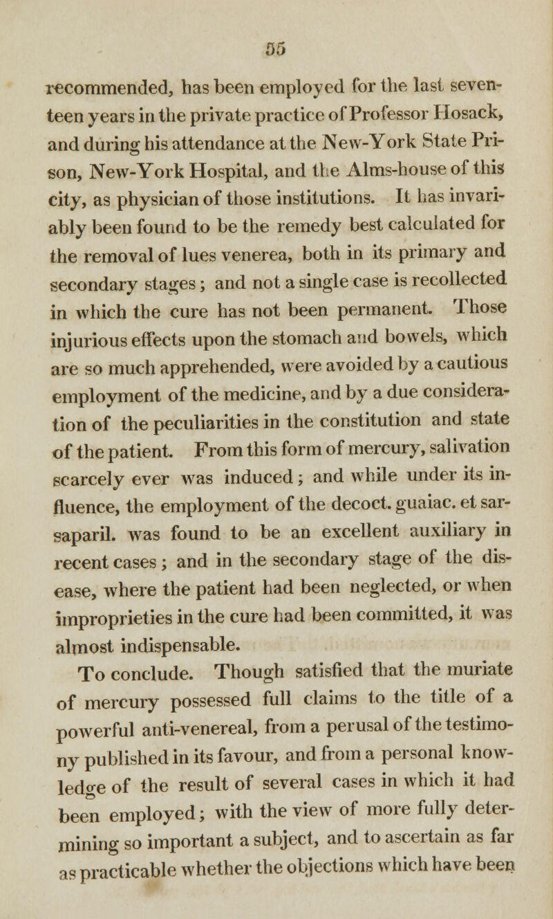 05 recommended, has been employed for the last seven- teen years in the private practice of Professor Hosack, and during his attendance at the New-York State Pri- son, New-York Hospital, and the Alms-house of this city, as physician of those institutions. It has invari- ably been found to be the remedy best calculated for the removal of lues venerea, both in its primary and secondary stages; and not a single case is recollected in which the cure has not been permanent. Those injurious effects upon the stomach and bowels, which are so much apprehended, were avoided by a cautious employment of the medicine, and by a due considera- tion of the peculiarities in the constitution and state of the patient From this form of mercury, salivation scarcely ever was induced; and while under its in- fluence, the employment of the decoct, guaiac. et sar- saparil. was found to be an excellent auxiliary in recent cases; and in the secondary stage of the dis- ease, where the patient had been neglected, or when improprieties in the cure had been committed, it was almost indispensable. To conclude. Though satisfied that the muriate of mercury possessed full claims to the title of a powerful anti-venereal, from a perusal of the testimo- ny published in its favour, and from a personal know- ledge of the result of several cases in which it had been employed; with the view of more fully deter- mining so important a subject, and to ascertain as far as practicable whether the objections which have been