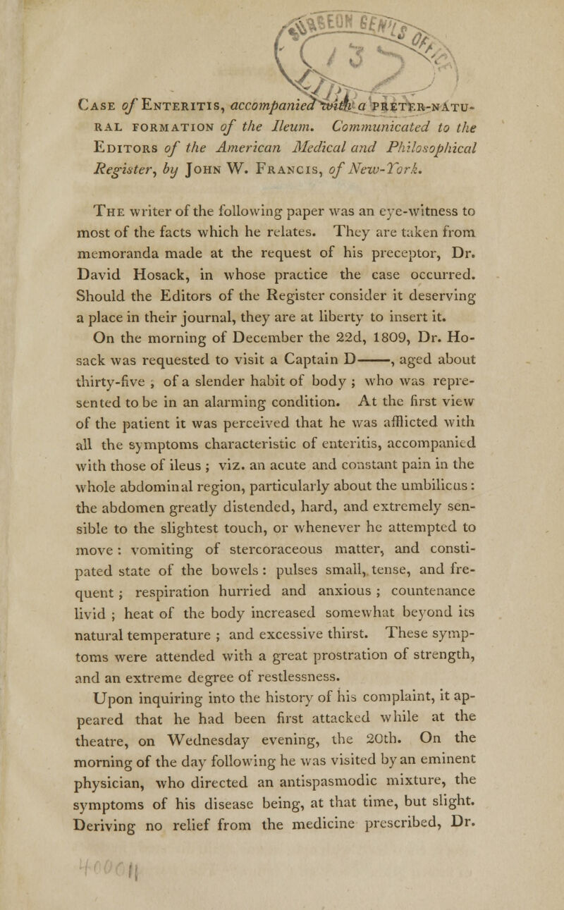 3 ^ Case of Enteritis, accompaniect^ivim a preter-natu- ral formation of the Ileum. Communicated to the Editors of the American Medical and Philosophical Register, by John W. Francis, of New-Tork. The writer of the following paper was an eye-witness to most of the facts which he relates. They are taken from memoranda made at the request of his preceptor, Dr. David Hosack, in whose practice the case occurred. Should the Editors of the Register consider it deserving a place in their journal, they are at liberty to insert it. On the morning of December the 22d, 1809, Dr. Ho- sack was requested to visit a Captain D , aged about thirty-five , of a slender habit of body ; who was repre- sented to be in an alarming condition. At the first view of the patient it was perceived that he was afflicted with all the symptoms characteristic of enteritis, accompanied with those of ileus ; viz. an acute and constant pain in the whole abdominal region, particularly about the umbilicus: the abdomen greatly distended, hard, and extremely sen- sible to the slightest touch, or whenever he attempted to move: vomiting of stercoraceous matter, and consti- pated state of the bowels: pulses small, tense, and fre- quent j respiration hurried and anxious ; countenance livid ; heat of the body increased somewhat beyond its natural temperature ; and excessive thirst. These symp- toms were attended with a great prostration of strength, and an extreme degree of restlessness. Upon inquiring into the history of his complaint, it ap- peared that he had been first attacked while at the theatre, on Wednesday evening, the 20th. On the morning of the day following he was visited by an eminent physician, who directed an antispasmodic mixture, the symptoms of his disease being, at that time, but slight. Deriving no relief from the medicine prescribed, Dr.