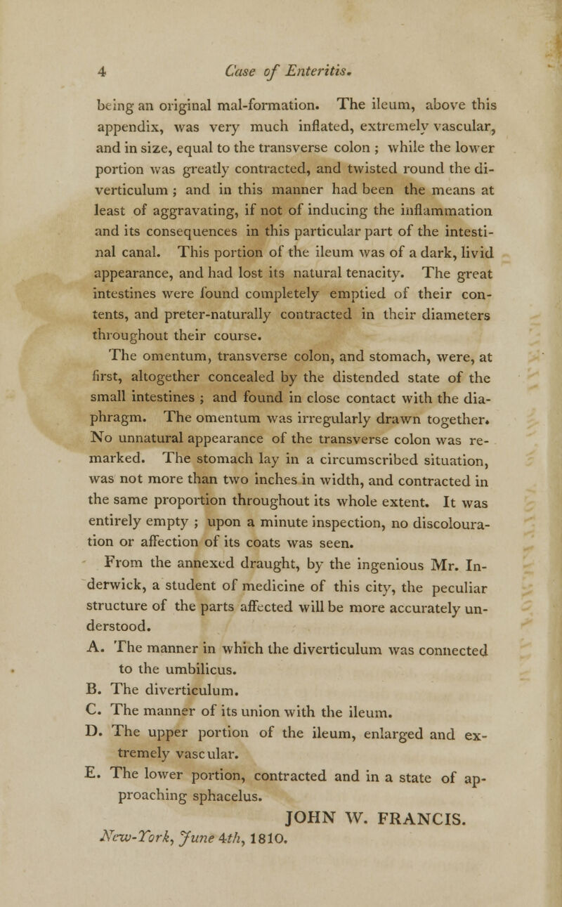 being an original mal-formation. The ileum, above this appendix, was very much inflated, extremely vascular, and in size, equal to the transverse colon ; while the lower portion was greatly contracted, and twisted round the di- verticulum ; and in this manner had been the means at least of aggravating, if not of inducing the inflammation and its consequences in this particular part of the intesti- nal canal. This portion of the ileum was of a dark, livid appearance, and had lost its natural tenacity. The great intestines were found completely emptied of their con- tents, and preter-naturally contracted in their diameters throughout their course. The omentum, transverse colon, and stomach, were, at first, altogether concealed by the distended state of the small intestines ; and found in close contact with the dia- phragm. The omentum was irregularly drawn together* No unnatural appearance of the transverse colon was re- marked. The stomach lay in a circumscribed situation, was not more than two inches in width, and contracted in the same proportion throughout its whole extent. It was entirely empty ; upon a minute inspection, no discoloura- tion or affection of its coats was seen. From the annexed draught, by the ingenious Mr. In- derwick, a student of medicine of this city, the peculiar structure of the parts affected will be more accurately un- derstood. A. The manner in which the diverticulum was connected to the umbilicus. B. The diverticulum. C. The manner of its union with the ileum. D. The upper portion of the ileum, enlarged and ex- tremely vascular. E. The lower portion, contracted and in a state of ap- proaching sphacelus. JOHN W. FRANCIS. New-York^ June 4thy 1810.