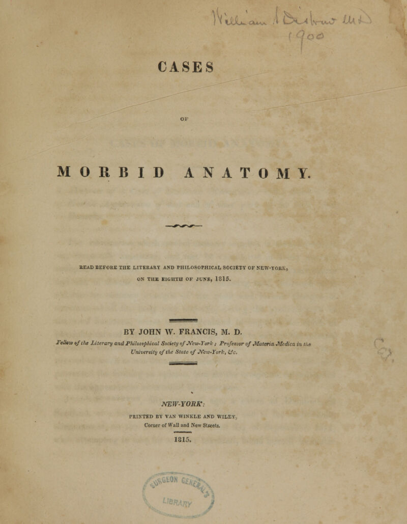 nttt^-ouAA A D5 ^ Lb CASES OF MORBID ANATOMY. READ BEFORE THE LITERARY AND PHILOSOPHICAL SOCIETY OF NEW-YORK, ON THE EIGHTH OF JUNE, 1815. BY JOHN W. FRANCIS, M. D. Peikio of the Literary and Philosophical Society of New-York ; Professor of Materia Medica in tns University of the State of New-York, fcfc. NEW-YORK: PRINTED BY VAN WINKLE AND WILEY, Corner of Wall and New Streets. 1815.