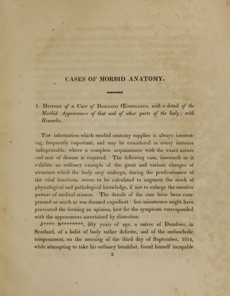 CASES OF MORBID ANATOMY. 1. History of a Case of Diseased (Esophagus, with a detail of the Morbid Appearances of that and of other parts of the body; with Remarks. Thr information which morbid anatomy supplies is always interest- ing, frequently important, and may be considered in every instance indispensable, where a complete acquaintance with the exact nature and seat of disease is required. The following case, inasmuch as it exhibits no ordinary example of the great and various changes of structure which the body may undergo, during the predominance of (he vital functions, seems to be calculated to augment the stock of physiological and pathological knowledge, if not to enlarge the sanative powers of medical science. The details of the case have been com- pressed as much as was deemed expedient: less minuteness might have prevented the forming an opinion, how far the symptoms corresponded with the appearances ascertained by dissection. j###* g********^ fifty years of age, a native of Dumfries, in Scotland, of a habit of body rather delicate, and of the melancholic temperament, on the morning of the third day of September, 18] 1, while attempting to take his ordinary breakfast, found himself incapable 2