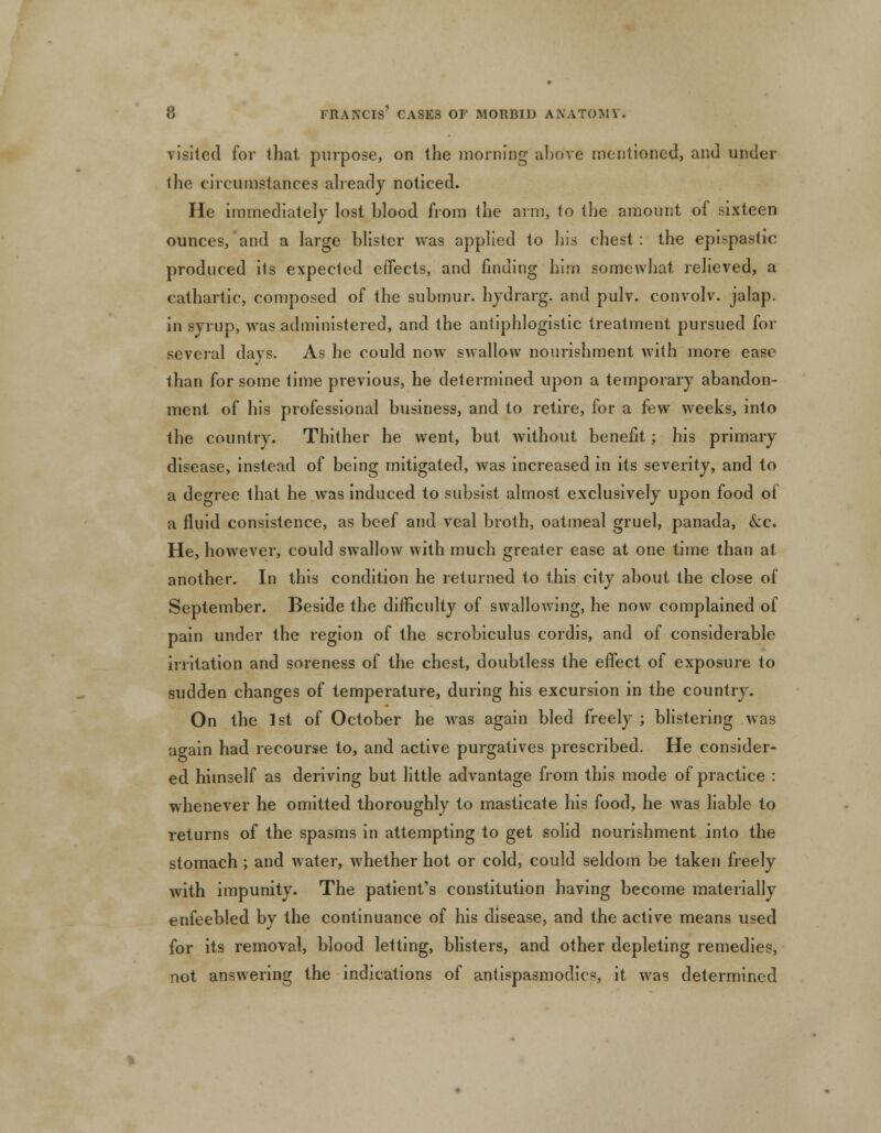 visited for that purpose, on the morning above mentioned, and under the circumstances already noticed. He immediately lost blood from the arm, to the amount of sixteen ounces, and a large blister was applied to his chest : the epispastic produced ils expected effects, and finding him somewhat relieved, a cathartic, composed of the submur. hydrarg. and pulv. convolv. jalap, in syrup, was administered, and the antiphlogistic treatment pursued for several days. As he could now swallow nourishment with more ease than for some time previous, he determined upon a temporary abandon- ment of his professional business, and to retire, for a few weeks, into the country. Thither he went, but without benefit; his primary disease, instead of being mitigated, was increased in its severity, and to a degree that he was induced to subsist almost exclusively upon food of a fluid consistence, as beef and veal broth, oatmeal gruel, panada, &c. He, however, could swallow with much greater ease at one time than at another. In this condition he returned to this city about the close of September. Beside the difficulty of swallowing, he now complained of pain under the region of the scrobiculus cordis, and of considerable irritation and soreness of the chest, doubtless the effect of exposure to sudden changes of temperature, during his excursion in the country. On the 1st of October he was again bled freely ; blistering was again had recourse to, and active purgatives prescribed. He consider- ed himself as deriving but little advantage from this mode of practice : whenever he omitted thoroughly to masticate his food, he was liable to returns of the spasms in attempting to get solid nourishment into the stomach; and water, whether hot or cold, could seldom be taken freely with impunity. The patient's constitution having become materially enfeebled by the continuance of his disease, and the active means used for its removal, blood letting, blisters, and other depleting remedies, not answering the indications of antispasmodics, it was determined