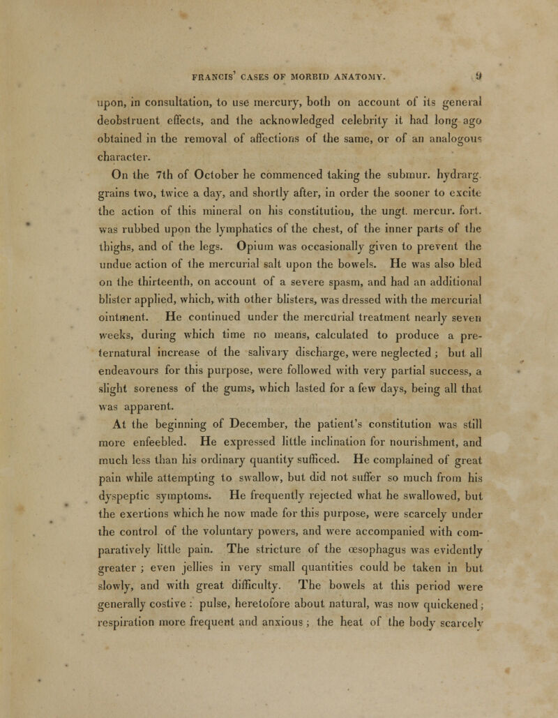 upon, in consultation, to use mercury, both on account of its general deobstruent effects, and the acknowledged celebrity it had long ago obtained in the removal of affections of the same, or of an analogous character. On the 7th of October he commenced taking the submur. hydrarg. grains two, twice a day, and shortly after, in order the sooner to excite the action of this mineral on his constitution, the ungt. mercur. fort, was rubbed upon the lymphatics of the chest, of the inner parts of the thighs, and of the legs. Opium was occasionally given to prevent the undue action of the mercurial salt upon the bowels. He was also bled on the thirteenth, on account of a severe spasm, and had an additional blister applied, which, with other blisters, was dressed with the mercurial ointment. He continued under the mercurial treatment nearly seven weeks, during which time no means, calculated to produce a pre- ternatural increase of the salivary discharge, were neglected ; but all endeavours for this purpose, were followed wTith very partial success, a slight soreness of the gums, which lasted for a few days, being all that was apparent. At the beginning of December, the patient's constitution was still more enfeebled. He expressed little inclination for nourishment, and much less than his ordinary quantity sufficed. He complained of great pain while attempting to swallow, but did not suffer so much from his dyspeptic symptoms. He frequently rejected what he swallowed, but the exertions which he now made for this purpose, were scarcely under the control of the voluntary powers, and were accompanied with com- paratively little pain. The stricture of the oesophagus was evidently greater ; even jellies in very small quantities could be taken in but slowly, and with great difficulty. The bowels at this period were generally costive : pulse, heretofore about natural, was now quickened; respiration more frequent and anxious ; the heat of the body scarcely