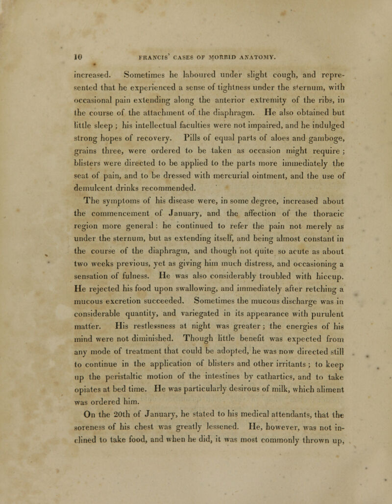 increased. Sometimes he laboured under slight cough, and repre- sented that he experienced a sense of tightness under the sternum, with occasional pain extending along the anterior extremity of the ribs, in the course of the attachment of the diaphragm. He also obtained but little sleep ; his intellectual faculties were not impaired, and he indulged strong hopes of recovery. Pills of equal parts of aloes and gamboge, grains three, were ordered to be taken as occasion might require ; blisters were directed to be applied to the parts more immediately the seat of pain, and to be dressed with mercurial ointment, and the use of demulcent drinks recommended. The symptoms of his disease were, in some degree, increased about the commencement of January, and the affection of the thoracic region more general: he continued to refer the pain not merely as under the sternum, but as extending itself, and being almost constant in the course of the diaphragm, and though not quite so acute as about two weeks previous, yet as giving him much distress, and occasioning a sensation of fulness. He was also considerably troubled with hiccup. He rejected his food upon swallowing, and immediately after retching a mucous excretion succeeded. Sometimes the mucous discharge was in considerable quantity, and variegated in its appearance with purulent matter. His restlessness at night was greater; the energies of his mind were not diminished. Though little benefit was expected from any mode of treatment that could be adopted, he was now directed still to continue in the application of blisters and other irritants ; to keep up the peristaltic motion of the intestines by cathartics, and to take opiates at bed time. He was particularly desirous of milk, which aliment was ordered him. On the 20th of January, he stated to his medical attendants, that the soreness of his chest was greatly lessened. He, however, was not in- clined to take food, and when he did, it was most commonly thrown up,