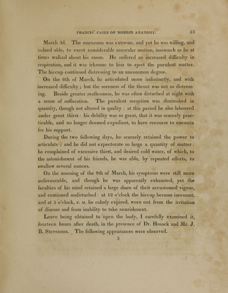 March 3d. The marasmus was extreme, and yet he was willing, and indeed able, to exert considerable muscular motion, inasmuch as he at times walked about his room. He suffered an increased difficulty in respiration, and it was irksome to him to eject the purulent matter. The hiccup continued distressing to an uncommon degree. On the 6th of March, he articulated more indistinctly, and with increased difficulty; but the soreness of the throat was not so distress- ing. Beside greater restlessness, he was often disturbed at night with a sense of suffocation. The purulent secretion was diminished in quantity, though not altered in quality : at this period he also laboured under great thirst: his debility was so great, that it was scarcely prac- ticable, and no longer deemed expedient, to have recourse to enemata for his support. During the two following days, he scarcely retained the power to articulate ; and he did not expectorate so large a quantity of matter: he complained of excessive thirst, and desired cold water, of which, to the astonishment of his friends, he was able, by repeated efforts, to swallow several ounces. On the morning of the 9th of March, his symptoms were still more unfavourable, and though he was apparently exhausted, yet the faculties of his mind retained a large share of their accustomed vigour, and continued undisturbed: at 12 o'clock the hiccup became incessant, and at 5 o'clock, p. m. he calmly expired, worn out from the irritation of disease and from inability to take nourishment. Leave being obtained to open the body, I carefully examined it, fourteen hours after death, in the presence of Dr. Hosack and Mr. J. B. Stevenson. The following appearances were observed. 3