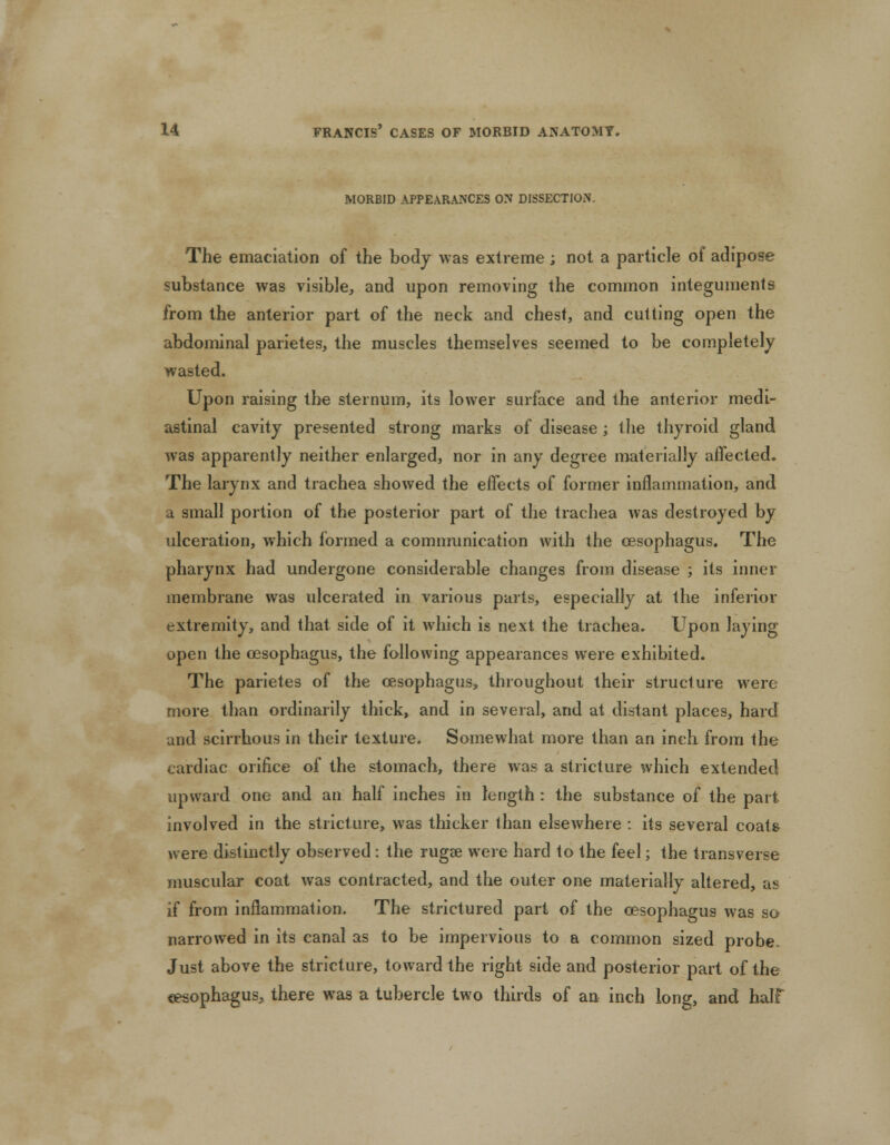 MORBID APPEARANCES ON DISSECTION, The emaciation of the body was extreme; not a particle of adipose substance was visible, and upon removing the common integuments from the anterior part of the neck and chest, and cutting open the abdominal parietes, the muscles themselves seemed to be completely wasted. Upon raising the sternum, its lower surface and the anterior medi- astinal cavity presented strong marks of disease ; the thyroid gland was apparently neither enlarged, nor in any degree materially affected. The larynx and trachea showed the effects of former inflammation, and a small portion of the posterior part of the trachea was destroyed by ulceration, which formed a communication with the oesophagus. The pharynx had undergone considerable changes from disease ; its inner membrane was ulcerated in various parts, especially at the inferior extremity, and that side of it which is next the trachea. Upon laying open the oesophagus, the following appearances were exhibited. The parietes of the oesophagus, throughout their structure were more than ordinarily thick, and in several, and at distant places, hard and scirrhous in their texture. Somewhat more than an inch from the cardiac orifice of the stomach, there was a stricture which extended upward one and an half inches in length : the substance of the part involved in the stricture, was thicker than elsewhere : its several coats were distinctly observed : the rugae were hard to the feel; the transverse muscular coat was contracted, and the outer one materially altered, as if from inflammation. The strictured part of the oesophagus was so narrowed in its canal as to be impervious to a common sized probe. Just above the stricture, toward the right side and posterior part of the oesophagus, there was a tubercle two thirds of an inch long, and half