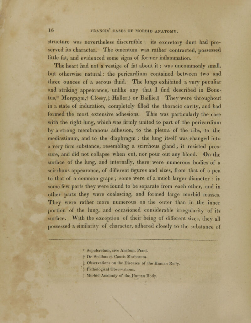 structure was nevertheless discernible : its excretory duct had pre- served its character. The omentum was rather contracted, possessed little fat, and evidenced some signs of former inflammation. The heart had not a vestige of fat about it; was uncommonly small, but otherwise natural: the pericardium contained between two and three ounces of a serous fluid. The lungs exhibited a very peculiar and striking appearance, unlike any that I find described in Bone- tus,* Morgagni,f Clossy,J Haller,$ or Baillie.|| They were throughout in a state of induration, completely filled the thoracic cavity, and had formed the most extensive adhesions. This was particularly the case with the right lung, which was firmly united to part of the pericardium by a strong membranous adhesion, to the pleura of the ribs, to the mediastinum, and to the diaphragm ; the lung itself was changed into a very firm substance, resembling a scirrhous gland ; it resisted pres- sure, and did not collapse when cut, nor pour out any blood. On the surface of the lung, and internally, there were numerous bodies of a scirrhous appearance, of different figures and sizes, from that of a pea to that of a common grape ; some were of a much larger diameter : in some few parts they were found to be separate from each other, and in other parts they were coalescing, and formed large morbid masses. They were rather more numerous on the outer than in the inner portion of the lung, and occasioned considerable irregularity of its surface. With the exception of their being of different sizes, they all possessed a similarity of character, adhered closely to the substance of * Sepulcretuin, sive Anatom. Pract. f De Sedibus et Causis Morborum. I Observations on (lie Diseases of (he Human Body, 5 Pathological Observations. Morbid Anatomy of the .Human Body.
