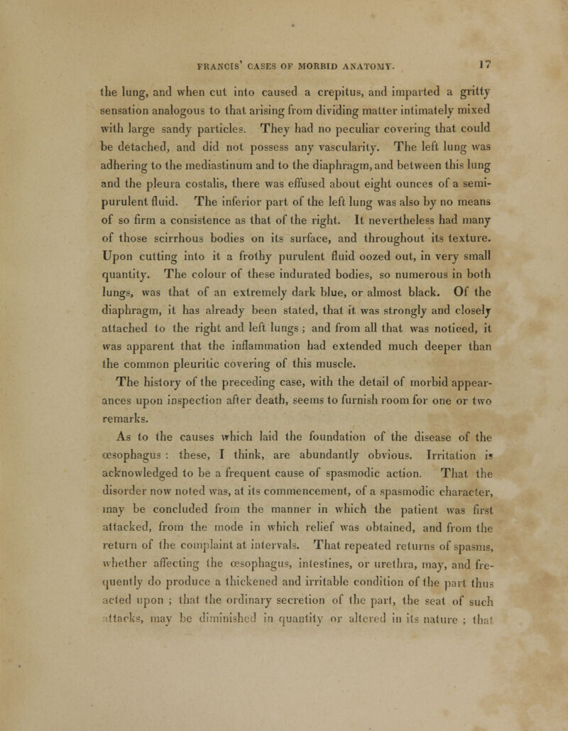 the lung, and when cut into caused a crepitus, and imparted a gritty sensation analogous to that arising from dividing matter intimately mixed with large sandy particles. They had no peculiar covering that could be detached, and did not possess any vascularity. The left lung was adhering to the mediastinum and to the diaphragm, and between this lung and the pleura costalis, there was effused about eight ounces of a semi- purulent fluid. The inferior part of the left lung was also by no means of so firm a consistence as that of the right. It nevertheless had many of those scirrhous bodies on its surface, and throughout its texture. Upon cutting into it a frothy purulent fluid oozed out, in very small quantity. The colour of these indurated bodies, so numerous in both lungs, was that of an extremely dark blue, or almost black. Of the diaphragm, it has already been stated, that it was strongly and closely attached to the right and left lungs ; and from all that was noticed, it was apparent that the inflammation had extended much deeper than the common pleuritic covering of this muscle. The history of the preceding case, with the detail of morbid appear- ances upon inspection after death, seems to furnish room for one or two remarks. As to the causes which laid the foundation of the disease of the oesophagus : these, I think, are abundantly obvious. Irritation is acknowledged to be a frequent cause of spasmodic action. That the disorder now noted was, at its commencement, of a spasmodic character, may be concluded from the manner in which the patient was first attacked, from the mode in which relief was obtained, and from the return of the complaint at intervals. That repeated returns of spasms, whether affecting the oesophagus, intestines, or urethra, may, and fre- quently do produce a thickened and irritable condition of the part thus acted upon ; that the ordinary secretion of the part, the seat of such attacks, may be diminished in quantity or altered in its nature ; thru