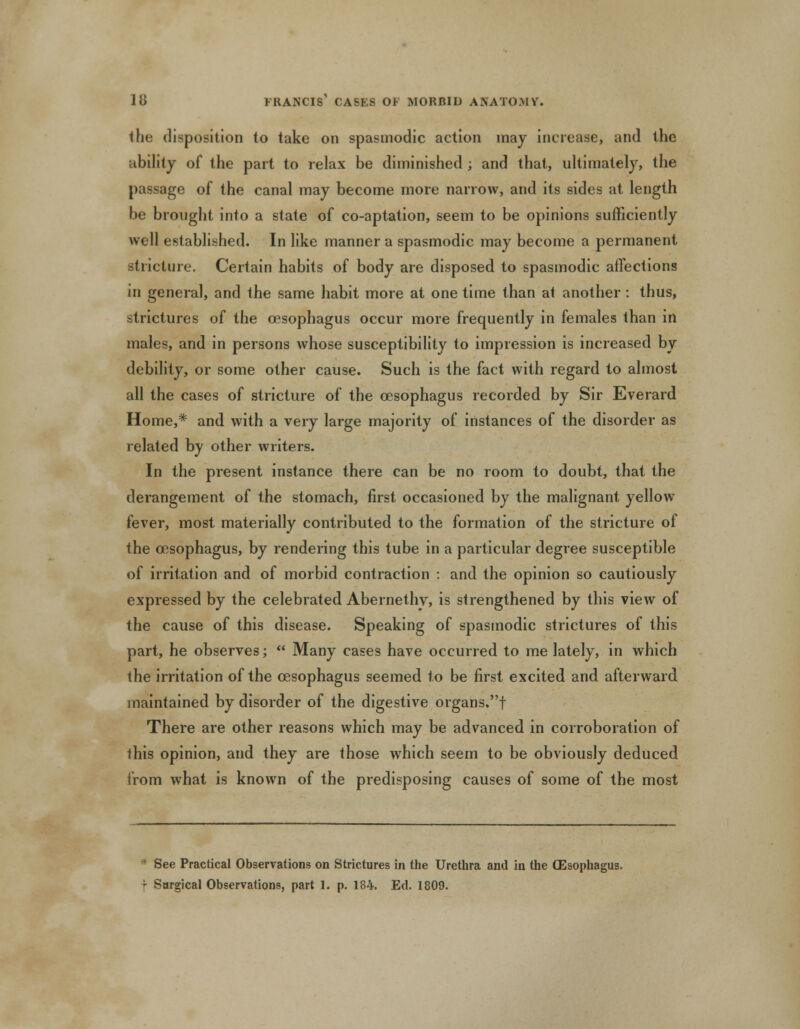 the disposition to take on spasmodic action may increase, and the ability of the part to relax be diminished ; and that, ultimately, the passage of the canal may become more narrow, and its sides at length be brought into a state of co-aptation, seem to be opinions sufficiently well established. In like manner a spasmodic may become a permanent stricture. Certain habits of body are disposed to spasmodic affections in general, and the same habit more at one time than at another : thus, strictures of the oesophagus occur more frequently in females than in males, and in persons whose susceptibility to impression is increased by debility, or some other cause. Such is the fact with regard to almost all the cases of stricture of the oesophagus recorded by Sir Everard Home,* and with a very large majority of instances of the disorder as related by other writers. In the present instance there can be no room to doubt, that the derangement of the stomach, first occasioned by the malignant yellow fever, most materially contributed to the formation of the stricture of the oesophagus, by rendering this tube in a particular degree susceptible of irritation and of morbid contraction : and the opinion so cautiously expressed by the celebrated Abernethv, is strengthened by this view of the cause of this disease. Speaking of spasmodic strictures of this part, he observes;  Many cases have occurred to me lately, in which the irritation of the oesophagus seemed to be first excited and afterward maintained by disorder of the digestive organs,f There are other reasons which may be advanced in corroboration of this opinion, and they are those which seem to be obviously deduced from what is known of the predisposing causes of some of the most  See Practical Observations on Strictures in the Urethra and in the (Esophagus.