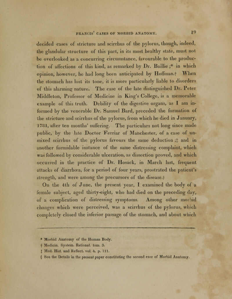 decided cases of stricture and scirrhus of the pylorus, though, indeed, the glandular structure of this part, in its most healthy state, must not be overlooked as a concurring circumstance, favourable to the produc- tion of affections of this kind, as remarked by Dr. Baillie ;* in which opinion, however, he had long been anticipated by Hoffman.f When the stomach has lost its tone, it is more particularly liable to disorders of this alarming nature. The case of the late distinguished Dr. Peter Middleton, Professor of Medicine in King's College, is a memorable example of this truth. Debility of the digestive organs, as I am in- formed by the venerable Dr. Samuel Bard, preceded the formation of the stricture and scirrhus of the pylorus, from which he died in January, 1781, after ten months' suffering. The particulars not long since made public, by the late Doctor Ferriar of Manchester, of a case of un- mixed scirrhus of the pylorus favours the same deduction ;J and in another formidable instance of the same distressing complaint, which was followed by considerable ulceration, as dissection proved, and which occurred in the practice of Dr. Hosack, in March last, frequent attacks of diarrhoea, for a period of four years, prostrated the patient's strength, and were among the precursors of the disease.^ On the 4th of June, the present year, I examined the body of a female subject, aged thirty-eight, who had died on the preceding day, of a complication of distressing symptoms. Among other morbid changes which were perceived, was a scirrhus of the pylorus, which completely closed the inferior passage of the stomach, and about which * Morbid Anatomy of the Human Body. f Medicin. System. Rational, torn. 3. I Med. Hist, and Reflect, vol. 4. p. 111. $ See the Details in the present paper constituting the second case of Morbid Anatomy,