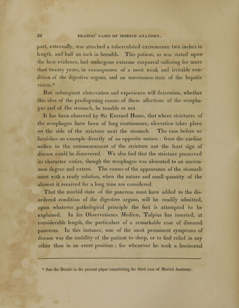 part, externally, was attached a luberculated excrescence two inches in length, and half an inch in breadth. This patient, as was stated upon the best evidence, had undergone extreme corporeal suffering for more than twenty years, in consequence of a most weak and irritable con- dition of the digestive organs, and an uncommon state of the hepatic viscus.* But subsequent observation and experience will determine, whether this idea of the predisposing causes of these affections of the oesopha- gus and of the stomach, be tenable or not. It has been observed by Sir Everard Home, that where strictures of the oesophagus have been of long continuance, ulceration takes place on the side of the stricture next the stomach. The case before us furnishes an example directly of an opposite nature : from the cardiac orifice to the commencement of the stricture not the least sign of disease could be discovered. We also find that the stricture preserved its character entire, though the oesophagus was ulcerated to an uncom- mon degree and extent. The causes of the appearance of the stomach meet with a ready solution, when the nature and small quantity of the aliment it received for a long time are considered. That the morbid state of the pancreas must have added to the dis- ordered condition of the digestive organs, will be readily admitted, upon whatever pathological principle the fact is attempted to be explained. In his Observationes Medicse, Tulpius has inserted, at considerable length, the particulars of a remarkable case of diseased pancreas. In this instance, one of the most prominent symptoms of disease was the inability of the patient to sleep, or to find relief in any other than in an erect position ; for whenever he took a horizontal