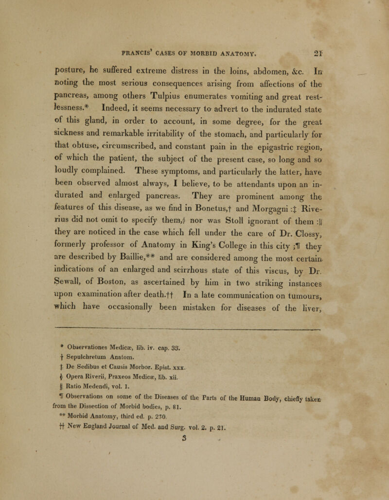 posture, he suffered extreme distress in the loins, abdomen, &c. In noting the most serious consequences arising from affections of the pancreas, among others Tulpius enumerates vomiting and great rest- lessness.* Indeed, it seems necessary to advert to the indurated state of this gland, in order to account, in some degree, for the great sickness and remarkable irritability of the stomach, and particularly for that obtuse, circumscribed, and constant pain in the epigastric region, of which the patient, the subject of the present case, so long and so loudly complained. These symptoms, and particularly the latter, have been observed almost always, I believe, to be attendants upon an in- durated and enlarged pancreas. They are prominent among the features of this disease, as we find in Bonetus,f and Morgagni :% Rive- rius did not omit to specify them,$ nor was Stoll ignorant of them :|| they are noticed in the case which fell under the care of Dr. Clossy, formerly professor of Anatomy in King's College in this city jt they are described by Baillie,** and are considered among the most certain indications of an enlarged and scirrhous state of this viscus, by Dr. Sewall, of Boston, as ascertained by him in two striking instances upon examination after death.ft In a late communication on tumours, which have occasionally been mistaken for diseases of the liver, * Obaervationes Medicae, lib. iv. cap. 33. f Sepulcbretum Anatom. | De Sedibua et Causis Morbor. Epist. xxx. $ Opera Riverii, Praxeos Medicae, lib. xii. jj Ratio Medendi, vol. 1. If Observations on some of the Diseases of the Parts of the Human Body, chiefly take* from the Dissection of Morbid bodies, p. 81. ** Morbid Anatomy, third ed. p. 27-0 ff New England Journal of Med. and Surg. vol. 2. p. 21. 3