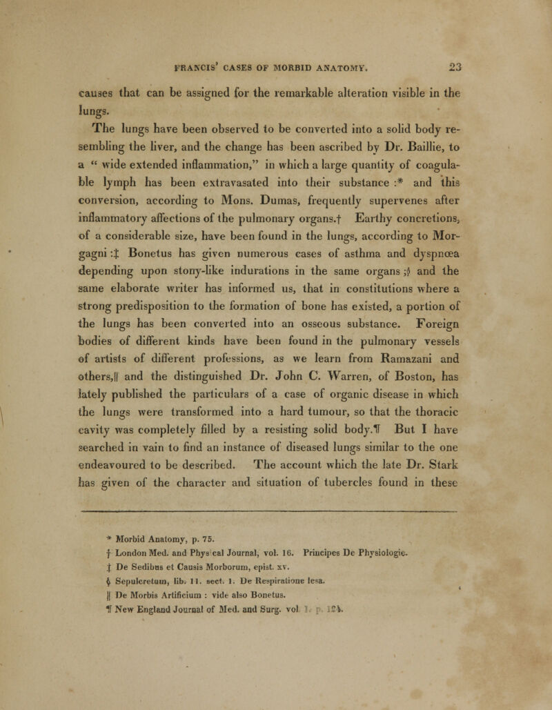 causes that can be assigned for the remarkable alteration visible in the lungs. The lungs have been observed to be converted into a solid body re- sembling the liver, and the change has been ascribed by Dr. Baillie, to a  wide extended inflammation, in which a large quantity of coagula- ble lymph has been extravasated into their substance :* and this conversion, according to Mons. Dumas, frequently supervenes after inflammatory affections of the pulmonary organs.f Earthy concretions, of a considerable size, have been found in the lungs, according to Mor- gagni :$ Bonetus has given numerous cases of asthma and dyspnoea depending upon stony-like indurations in the same organs $ and the same elaborate writer has informed us, that in constitutions where a strong predisposition to the formation of bone has existed, a portion of the lungs has been converted into an osseous substance. Foreign bodies of different kinds have been found in the pulmonary vessels of artists of different professions, as we learn from Ramazani and others,|| and the distinguished Dr. John C. Warren, of Boston, has lately published the particulars of a case of organic disease in which the lungs were transformed into a hard tumour, so that the thoracic cavity was completely filled by a resisting solid body.1T But I have searched in vain to find an instance of diseased lungs similar to the one endeavoured to be described. The account which the late Dr. Stark has given of the character and situation of tubercles found in these * Morbid Anatomy, p. 75. f London Med. and Phys cal Journal, vol. 16. Principes De Physiologic. | De Sedibus et Causis Morborum, epist. xv. $ Sepulcretuin, lib. 11. sect. 1. De Respiratione lesa. j| De Morbis Artificium : vide also Bonetus. If New England Journal of Med. and Surg, vol : 124.