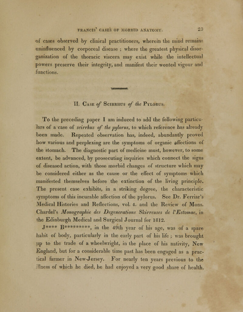 of cases observed by clinical practitioners, wherein the mind remains uninfluenced by corporeal disease ; where the greatest physical disor- ganization of the thoracic viscera may exist while the intellectual powers preserve their integrity, and manifest their wonted vigour and functions, II. Case of Scirrhus of the Pylorus. To the preceding paper I am induced to add the following particu lars of a case of scirrhus of the pylorus, to which reference has already been made. Repeated observation has, indeed, abundantly proved how various and perplexing are the symptoms of organic affections of the stomach. The diagnostic part of medicine must, however, to some extent, be advanced, by prosecuting inquiries which connect the signs of diseased action, with those morbid changes of structure which may be considered either as the cause or the effect of symptoms which manifested themselves before the extinction of the living principle. The present case exhibits, in a striking degree, the characteristic symptoms of this incurable affection of the pylorus. See Dr. Ferriar's Medical Histories and Reflections, vol. 4. and the Review of Mons. Chardel's Monographie des Degenerations Skirreuses dc PEstomac, in the Edinburgh Medical and Surgical Journal for 1812. J**** jj*********^ m the 49th year of his age, was of a spare habit of body, particularly in the early part of his life ; was brought up to the trade of a wheelwright, in the place of his nativity, New England, but for a considerable time past has been engaged as a prac- tical farmer in New-Jersey. For nearly ten years previous to the llness of which he died, he had enjoyed a very good share of health,