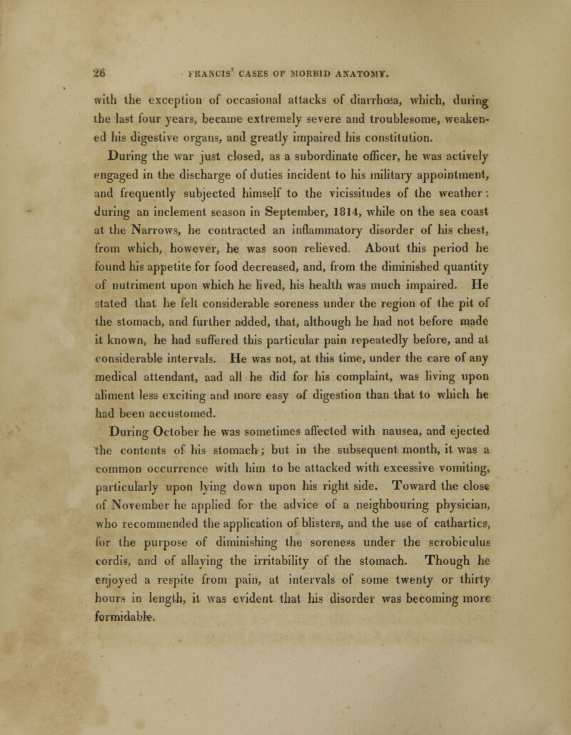 with the exception of occasional attacks of diarrhoea, which, during the last four years, became extremely severe and troublesome, weaken- ed his digestive organs, and greatly impaired his constitution. During the war just closed, as a subordinate officer, he was actively engaged in the discharge of duties incident to his military appointment, and frequently subjected himself to the vicissitudes of the weather: during an inclement season in September, 1814, while on the sea coast at the Narrows, he contracted an inflammatory disorder of his chest, from which, however, he was soon relieved. About this period he found his appetite for food decreased, and, from the diminished quantity of nutriment upon which he lived, his health was much impaired. He stated that he felt considerable soreness under the region of the pit of the stomach, and further added, that, although he had not before made it known, he had suffered this particular pain repeatedly before, and at considerable intervals. He was not, at this time, under the care of any medical attendant, aad all he did for his complaint, was living upon aliment less exciting and more easy of digestion than that to which he had been accustomed. During October he was sometimes affected with nausea, and ejected the contents of his stomach; but in the subsequent month, it was a common occurrence with him to be attacked with excessive vomiting, particularly upon lying down upon his right side. Toward the close of November he applied for the advice of a neighbouring physician, who recommended the application of blisters, and the use of cathartics, for the purpose of diminishing the soreness under the scrobiculus cordis, and of allaying the irritability of the stomach. Though he enjoyed a respite from pain, at intervals of some twenty or thirty hours in length, it was evident that his disorder was becoming more formidable.