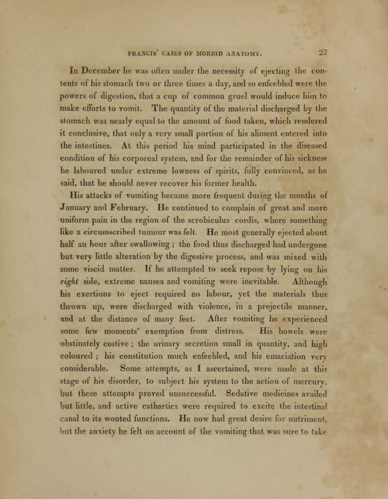 In December he was often under the necessity of ejecting the con- tents of his stomach two or three times a day, and so enfeebled were the powers of digestion, that a cup of common gruel would induce him to make efforts to vomit. The quantity of the material discharged by the stomach was nearly equal to the amount of food taken, which rendered it conclusive, that only a very small portion of his aliment entered into the intestines. At this period his mind participated in the diseased condition of his corporeal system, and for the remainder of his sickness he laboured under extreme lowness of spirits, fully convinced, as he said, that he should never recover his former health. His attacks of vomiting became more frequent during the months of January and February. He continued to complain of great and more uniform pain in the region of the scrobiculus cordis, where something like a circumscribed tumour was felt. He most generally ejected about half an hour after swallowing ; the food thus discharged had undergone but very little alteration by the digestive process, and was mixed with some viscid matter. If he attempted to seek repose by lying on his right side, extreme nausea and vomiting were inevitable. Although his exertions to eject required no labour, yet the materials thus thrown up, were discharged with violence, in a projectile manner, and at the distance of many feet. After vomiting he experienced some few moments' exemption from distress. His bowels were obstinately costive ; the urinary secretion small in quantity, and high coloured ; his constitution much enfeebled, and his emaciation very considerable. Some attempts, as I ascertained, were made at this stage of his disorder, to subject his system to the action of mercury, but these attempts proved unsuccessful. Sedative medicines availed but little, and active cathartics were required to excite the intestinal canal to its wonted functions. He now had great desire for nutriment, hut the anxiety he felt on account of the vomiting that was sure to take