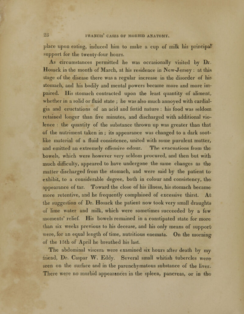 place upon eating, induced him to make a cup of milk his principal support for the twenty-four hours. As circumstances permitted he was occasionally visited by Di Hosack in the month of March, at his residence in New-Jersey : at thia stage of the disease there was a regular increase in the disorder of his stomach, and his bodily and mental powers became more and more im- paired. His stomach contracted upon the least quantity of aliment, whether in a solid or fluid state ; he was also much annoyed with cardial- gia and eructations of an acid and foetid nature : his food was seldom retained longer than five minutes, and discharged with additional vio- lence : the quantity of the substance thrown up was greater than that of the nutriment taken in ; its appearance was changed to a dark soot- like material of a fluid consistence, united with some purulent matter, and emitted an extremely offensive odour. The evacuations from the bowels, which were however very seldom procured, and then but with much difficulty, appeared to have undergone the same changes as the matter discharged from the stomach, and were said by the patient to exhibit, to a considerable degree, both in colour and consistency, the appearance of tar. Toward the close of his illness, his stomach became more retentive, and he frequently complained of excessive thirst. At the suggestion of Dr. Hosack the patient now took very small draughts of lime water and milk, which were sometimes succeeded by a few moments' relief. His bowels remained in a constipated state for more than six weeks previous to his decease, and his only means of support were, for an equal length of time, nutritious enemata. On the morning* of the 15th of April he breathed his last. The abdominal viscera were examined six hours after death by my friend, Dr. Caspar W. Eddy. Several small whitish tubercles were* seen on the surface and in the parenchymatous substance of the liver. There were no morbid appearances in the spleen, pancreas, or in the