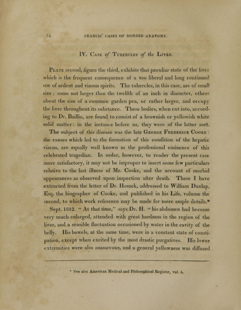 IV. Case of Tubercles of the Liver. Plate second, figure the third, exhibits that peculiar state of the liver which is the frequent consequence of a too liberal and long continued use of ardent and vinous spirits. The tubercles, in this case, are of small size ; some not larger than the twelfth of an inch in diameter, others about the size of a common garden pea, or rather larger, and occupy the liver throughout its substance. These bodies, when cut into, accord- ing to Dr. Baillie, are found to consist of a brownish or yellowish white solid matter: in the instance before us, they were of the latter sort. The subject of this disease was the late George Frederick Cooke : the causes which led to the formation of this condition of the hepatic viscus, are equally well known as the professional eminence of this celebrated tragedian. In order, however, to render the present case more satisfactory, it may not be improper to insert some few particulars relative to the last illness of Mr. Cooke, and the account of morbid appearances as observed upon inspection after death. These I have extracted from the letter of Dr. Hosack, addressed to William Dunlap, Esq. the biographer of Cooke, and published in his Life, volume the second, to which work reference may be made for more ample details.* Sept. 1812.  At that time, says Dr. H.  his abdomen had become very much enlarged, attended with great hardness in the region of the liver, and a sensible fluctuation occasioned by water in the cavity of the belly. His bowels, at the same time, were in a constant state of consti- pation, except when excited by the most drastic purgatives. His lower extremities were also anasarcous, and a general yellowness was diffused See also American Medical and Philosophical Register, vol. h.