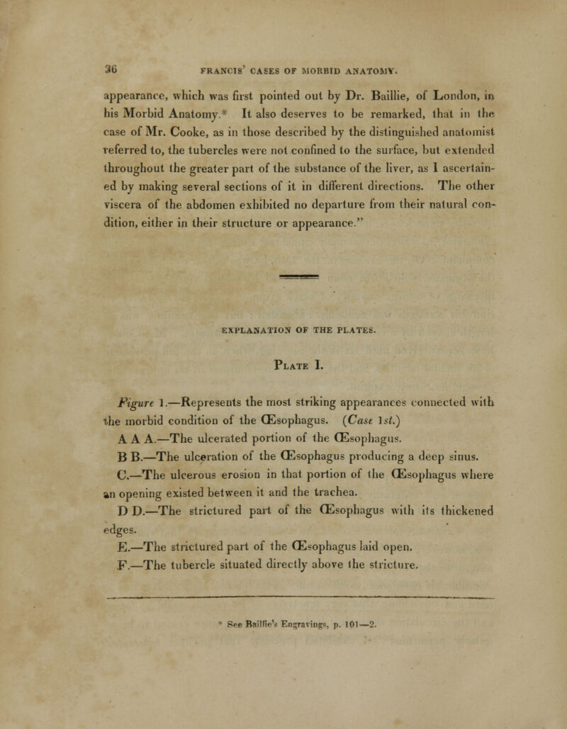 appearance, which was first pointed out by Dr. Baillie, of London, in his Morbid Anatomy.* It also deserves to be remarked, that in the case of Mr. Cooke, as in those described by the distinguished anatomist referred to, the tubercles were not confined to the surface, but extended throughout the greater part of the substance of the liver, as 1 ascertain- ed by making several sections of it in different directions. The other viscera of the abdomen exhibited no departure from their natural con* dition, either in their structure or appearance. EXPLANATION OF THE PLATES. Plate I. Figure 1.—Represents the most striking appearances connected with the morbid condition of the (Esophagus. (Case 1st.) A A A.—The ulcerated portion of the (Esophagus. B B.—The ulceration of the (Esophagus producing a deep sinus. C,—The ulcerous erosion in that portion of the (Esophagus where an opening existed between it and the trachea. D D.—The strictured part of the (Esophagus with its thickened edges. E.—The strictured part of the (Esophagus laid open. E.—The tubercle situated directly above the stricture. * See BaWIe'? Engravings, p. 101—2.