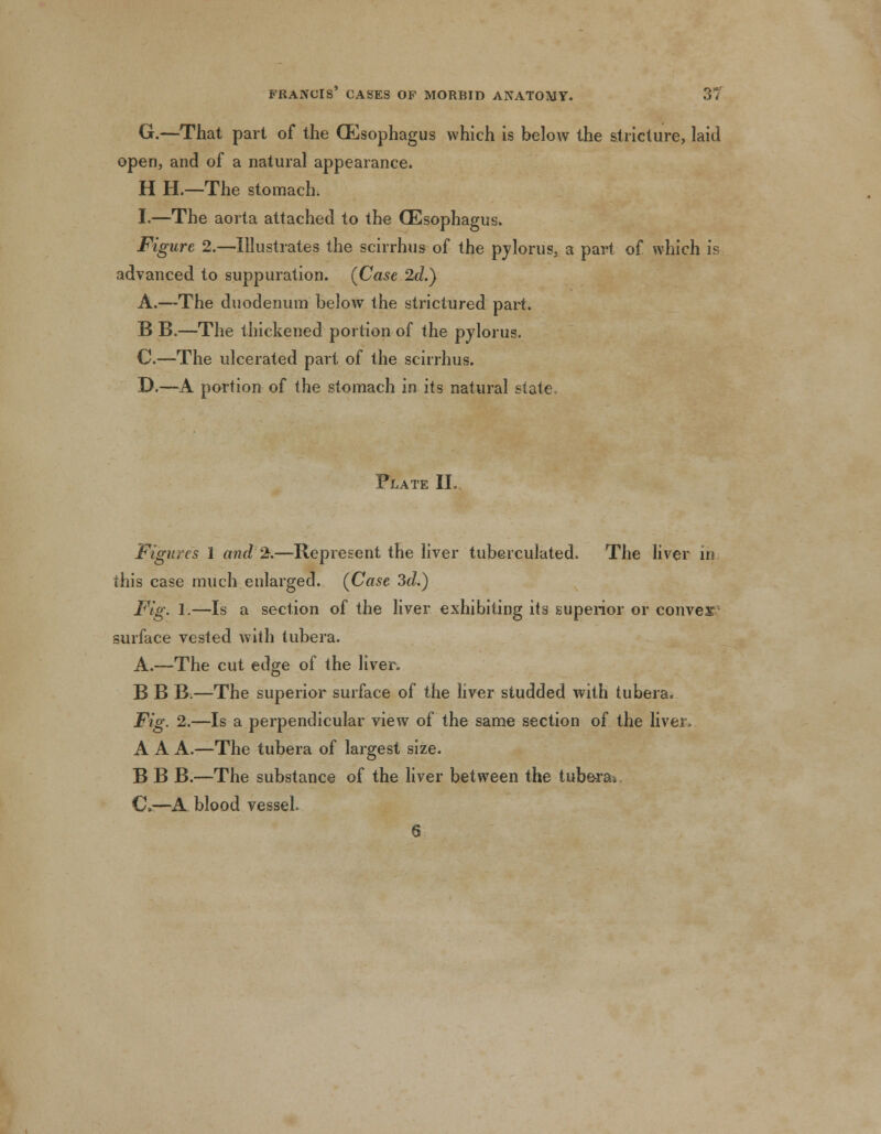 G.—That part of the (Esophagus which is below the stricture, laid open, and of a natural appearance. H H.—The stomach. I.—The aorta attached to the (Esophagus. Figure 2.—Illustrates the scirrhus of the pylorus, a part of which is advanced to suppuration. (Case 2d.) A.—The duodenum below the strictured part. B B.—The thickened portion of the pylorus. C.—The ulcerated part of the scirrhus. D.—A portion of the stomach in its natural state Flate II. Figures 1 and %.—Represent the liver tuberculated. The liver in this case much enlarged. (Case 3d.) Fig. 1.—Is a section of the liver exhibiting its superior or convex surface vested with tubera. A.—The cut edge of the liver. B B B.—The superior surface of the liver studded with tubera. Fig. 2.—Is a perpendicular view of the same section of the liver, A A A.—The tubera of largest size. B B B.—The substance of the liver between the tubera* C>—A blood vessel. 6