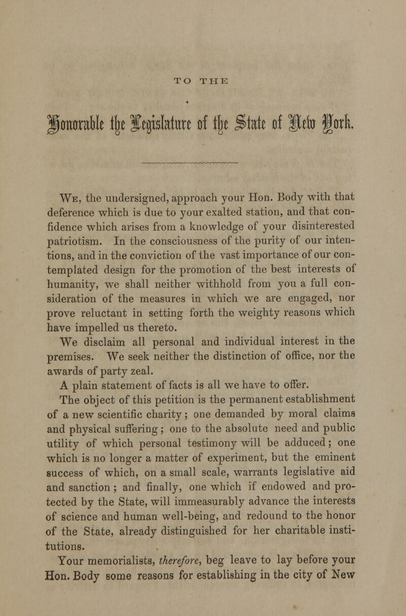 TO THE ionoraMe % legislature of f|e State of Befo fork We, the undersigned, approach your Hon. Body with that deference which is due to your exalted station, and that con- fidence which arises from a knowledge of your disinterested patriotism. In the consciousness of the purity of our inten- tions, and in the conviction of the vast importance of our con- templated design for the promotion of the best interests of humanity, we shall neither withhold from you a full con- sideration of the measures in which we are engaged, nor prove reluctant in setting forth the weighty reasons which have impelled us thereto. We disclaim all personal and individual interest in the premises. We seek neither the distinction of office, nor the awards of party zeal. A plain statement of facts is all we have to offer. The object of this petition is the permanent establishment of a new scientific charity; one demanded by moral claims and physical suffering; one to the absolute need and public utility of which personal testimony will be adduced; one which is no longer a matter of experiment, but the eminent success of which, on a small scale, warrants legislative aid and sanction; and finally, one which if endowed and pro- tected by the State, will immeasurably advance the interests of science and human well-being, and redound to the honor of the State, already distinguished for her charitable insti- tutions. Your memorialists, therefore, beg leave to lay before your Hon. Body some reasons for establishing in the city of New