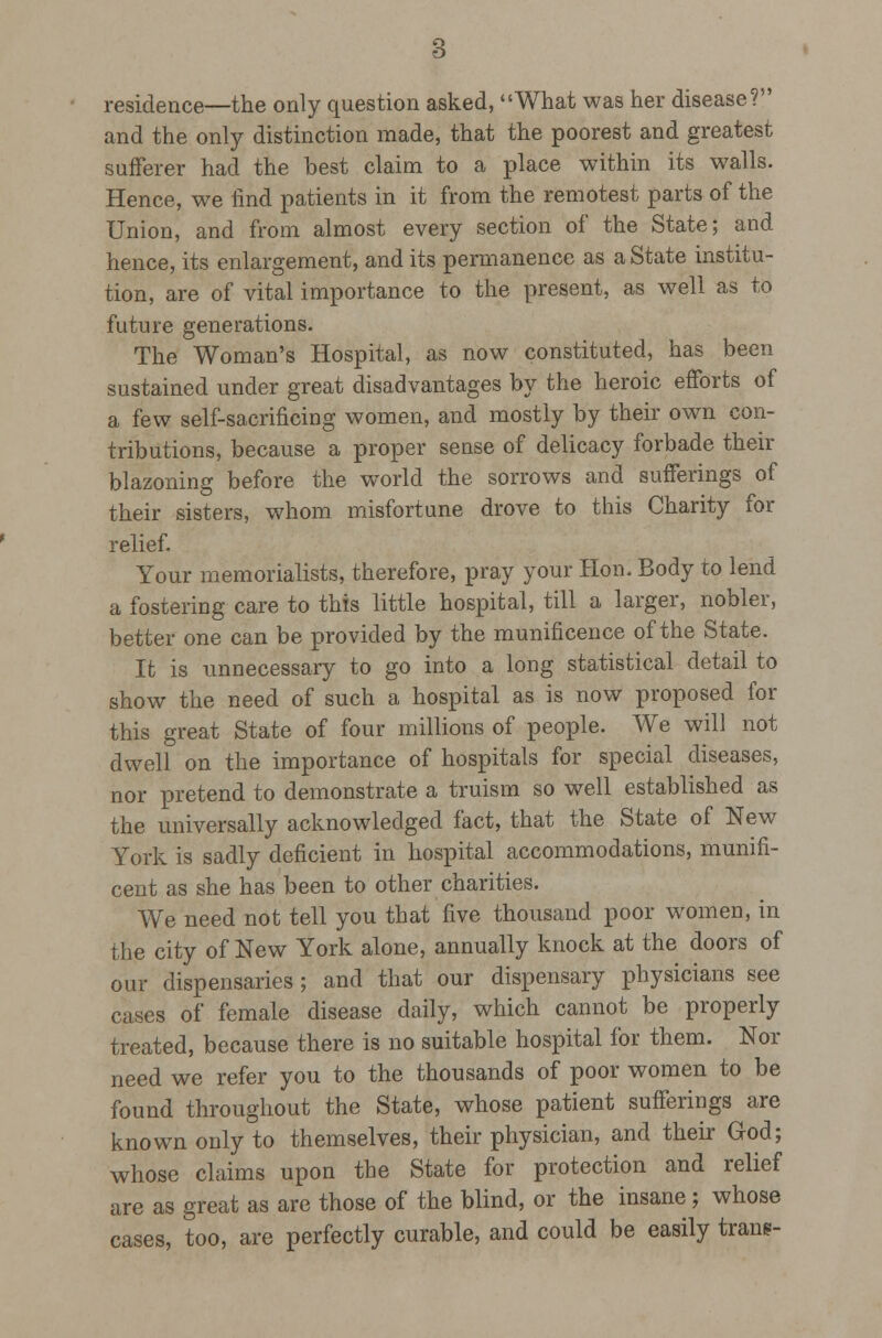 residence—the only question asked, What was her disease? and the only distinction made, that the poorest and greatest sufferer had the best claim to a place within its walls. Hence, we find patients in it from the remotest parts of the Union, and from almost every section of the State; and hence, its enlargement, and its permanence as a State institu- tion, are of vital importance to the present, as well as to future generations. The Woman's Hospital, as now constituted, has been sustained under great disadvantages by the heroic efforts of a few self-sacrificing women, and mostly by their own con- tributions, because a proper sense of delicacy forbade their blazoning before the world the sorrows and sufferings of their sisters, whom misfortune drove to this Charity for relief. Your memorialists, therefore, pray your Hon. Body to lend a fosteiing care to this little hospital, till a larger, nobler, better one can be provided by the munificence of the State. It is unnecessary to go into a long statistical detail to show the need of such a hospital as is now proposed for this great State of four millions of people. We will not dwell on the importance of hospitals for special diseases, nor pretend to demonstrate a truism so well established as the universally acknowledged fact, that the State of New York is sadly deficient in hospital accommodations, munifi- cent as she has been to other charities. We need not tell you that five thousand poor women, in the city of New York alone, annually knock at the doors of our dispensaries ; and that our dispensary physicians see cases of female disease daily, which cannot be properly treated, because there is no suitable hospital for them. Nor need we refer you to the thousands of poor women to be found throughout the State, whose patient sufferings are known only to themselves, their physician, and their God; whose claims upon the State for protection and relief are as great as are those of the blind, or the insane; whose cases, too, are perfectly curable, and could be easily trans-