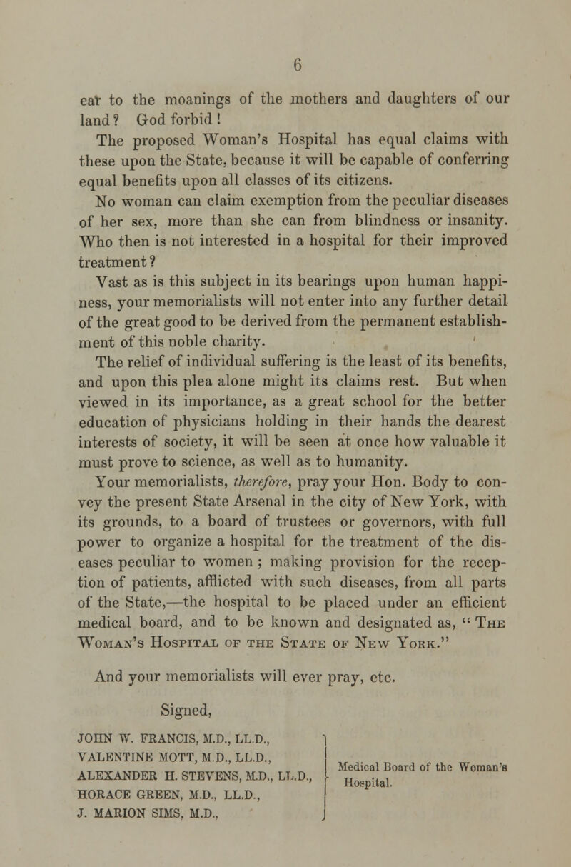 eat to the moanings of the mothers and daughters of our land? God forbid! The proposed Woman's Hospital has equal claims with these upon the State, because it will be capable of conferring equal benefits upon all classes of its citizens. No woman can claim exemption from the peculiar diseases of her sex, more than she can from blindness or insanity. Who then is not interested in a hospital for their improved treatment ? Vast as is this subject in its bearings upon human happi- ness, your memorialists will not enter into any further detail of the great good to be derived from the permanent establish- ment of this noble charity. The relief of individual suffering is the least of its benefits, and upon this plea alone might its claims rest. But when viewed in its importance, as a great school for the better education of physicians holding in their hands the dearest interests of society, it will be seen at once how valuable it must prove to science, as well as to humanity. Your memorialists, therefore, pray your Hon. Body to con- vey the present State Arsenal in the city of New York, with its grounds, to a board of trustees or governors, with full power to organize a hospital for the treatment of the dis- eases peculiar to women ; making provision for the recep- tion of patients, afflicted with such diseases, from all parts of the State,—the hospital to be placed under an efficient medical board, and to be known and designated as,  The Woman's Hospital of the State of New York. And your memorialists will ever pray, etc. Signed, JOHN W. FRANCIS, M.D., LL.D., VALENTINE MOTT, M.D., LL.D., ALEXANDER H. STEVENS, M.D., LL.D., HORACE GREEN, M.D., LL.D., J. MARION SIMS, M.D., Medical Board of the Woman's Hospital.