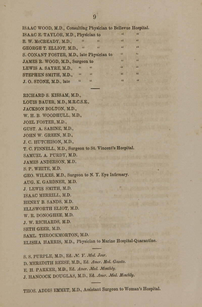 ISAAC WOOD, M.D., Consulting Physician to Bellevue Hospital. ISAAC E. TAYLOR, M.D., Physician to B. W. McCREADY, M.D.,     GEORGE T. ELLIOT, M.D.,    S. CONANT FOSTER, M.D., late Physician to JAMES R. WOOD, M.D., Surgeon to LEWIS A. SAYRE, M.D.,  STEPHEN SMITH, M.D., « J. 0. STONE, M.D., late «    RICHARD S. KISSAM, M.D., LOUIS BAUER, M.D..M.R.C.S.E., JACKSON BOLTON. M.D., W. H. B. WOODHULL, M.D., JOEL FOSTER, M.D., GUST. A. SABINE, M.D., JOHN W. GREEN, M.D., J. C. HUTCHISON, M.D., T. C. FINNELL, M.D., Surgeon to St. Vincent's Hospital. SAMUEL A. PURDY, M.D. JAMES ANDERSON, M.D. S. P. WHITE, M.D. GEO. WILKES. M.D., Surgeon to N. Y. Eye Infirmary. AUG. K. GARDNER, M.D. J. LEWIS SMITH, M.D. ISAAC MERRILL, M.D. HENRY B. SANDS, M.D. ELLSWORTH ELIOT, M.D. W. R. DONOGHEE, M.D. , J. W. RICHARDS, M.D. SETH GEER, M.D. SAML. THROCKMORTON, M.D. ELISHA HARRIS, M.D., Physician to Marine Hospital-Quarantine. S. S. PURPLE, M.D., Ed. JV. ¥. Med. Jour. D. MEREDITH REESE, M.D., Ed. Amer. Med. Gazelle. E. H. PARKER, M.D., Ed. Amer. Med. Monthly. J. HANCOCK DOUGLAS, M.D., Ed. Amer. Med. Monthly. THOS. ADDIS EMMET, M.D., Assistant Surgeon to Woman's Hospital.