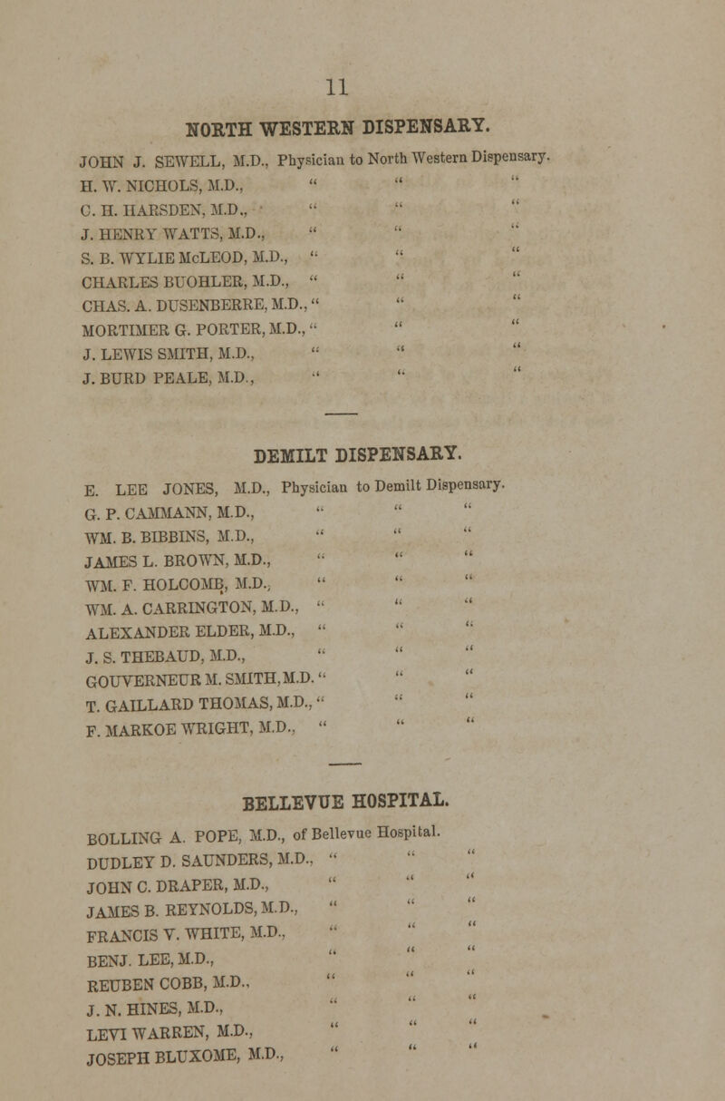 NORTH WESTERN DISPENSARY. JOHN J. SEWELL, M.D., Physician to North Western Dispensary. H. W. NICHOLS, M.D., 0. H. HARSDEN, M.D., J. HENRY WATTS, M.D., S. B. WYLIE McLEOD, M.D.,  CHARLES BUOHLER, M.D.,  CHAS. A. DUSENBERRE, M.D., MORTIMER G. PORTER, M.D.,  J. LEWIS SMITH, M.D.,   J.BURD PEALE, M.D., DEMILT DISPENSARY. E. LEE JONES, M.D., Physician to Demilt Dispensary. G. P. CAMMANN, M.D., WM. B. BIBBINS, M.D., JAMES L. BROWN, M.D., WM. F. HOLCOMB, M.D.; WM. A. CARRINGTON, M.D.,  ALEXANDER ELDER, M.D.,  J. S. THEBAUD, M.D., GOUVERNEURM. SMITH, M.D. T. GAILLARD THOMAS, M.D.,  F. MARKOE WRIGHT, M.D.,  BELLEVUE HOSPITAL. BOLLING A. POPE, M.D., of Bellevue Hospital. DUDLEY D. SAUNDERS, M.D.,  JOHN C. DRAPER, M.D., JAMES B. REYNOLDS, M.D., FRANCIS V. WHITE, M.D., BENJ. LEE, M.D., REUBEN COBB, M.D., J. N. HINES, M.D., LEVI WARREN, M.D., JOSEPH BLUXOME, M.D.,