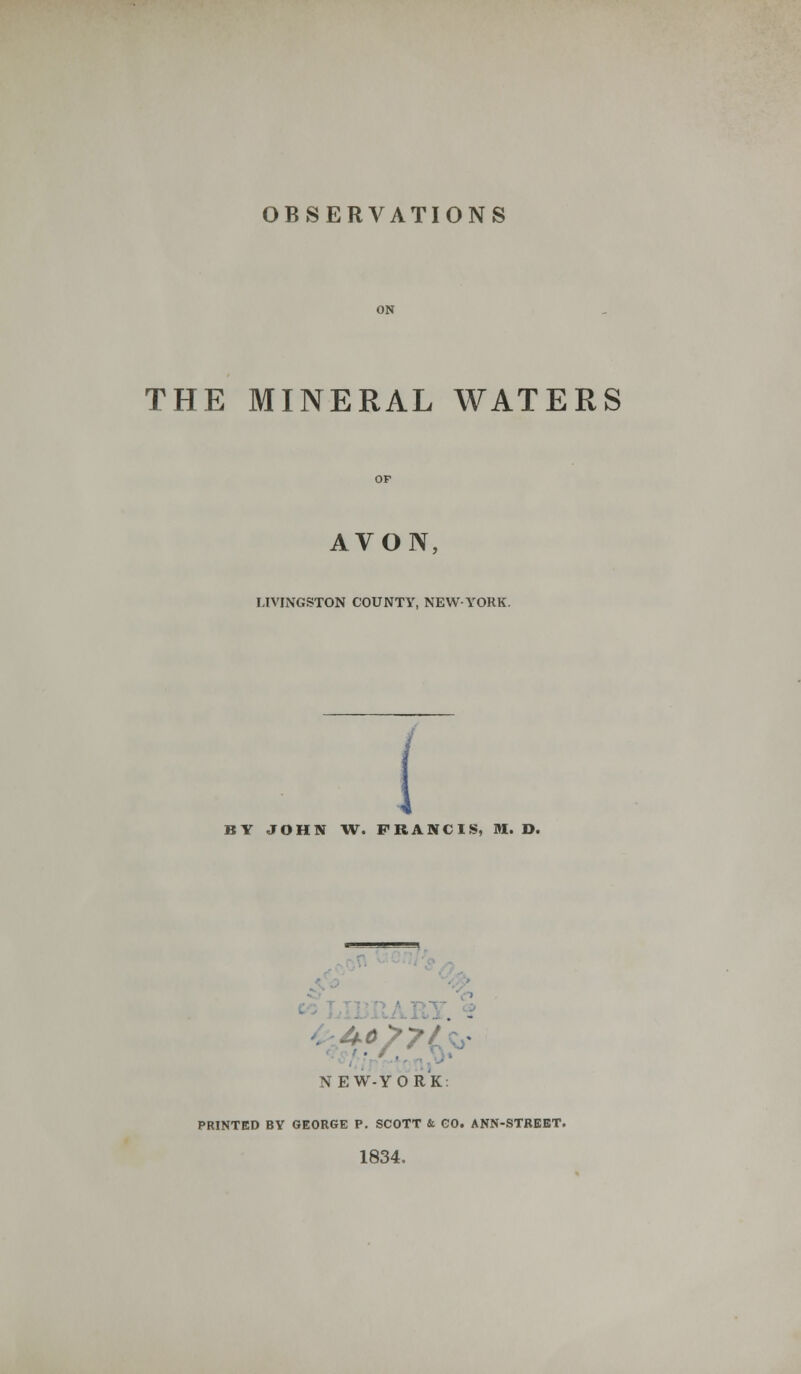 OBSERVATIONS THE MINERAL WATERS AVON, LIVINGSTON COUNTY, NEW-YORK. BY JOHN W. FRANCIS, M. D. . - NEW-YORK PRINTED BY GEORGE P. SCOTT & GO. ANN-STREET. 1834.