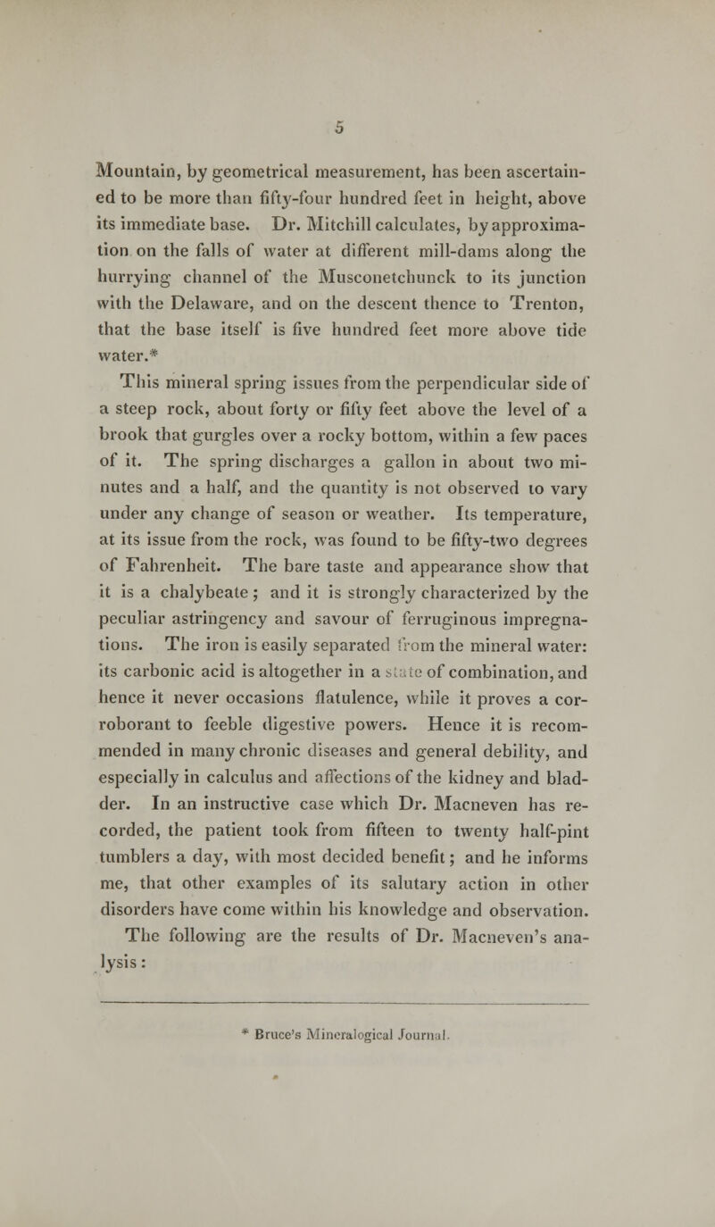 Mountain, by geometrical measurement, has been ascertain- ed to be more than fifty-four hundred feet in height, above its immediate base. Dr. Mitchill calculates, by approxima- tion on the falls of water at different mill-dams along the hurrying channel of the Musconetchunck to its junction with the Delaware, and on the descent thence to Trenton, that the base itself is five hundred feet more above tide water.* This mineral spring issues from the perpendicular side of a steep rock, about forty or fifty feet above the level of a brook that gurgles over a rocky bottom, within a few paces of it. The spring discharges a gallon in about two mi- nutes and a half, and the quantity is not observed to vary under any change of season or weather. Its temperature, at its issue from the rock, was found to be fifty-two degrees of Fahrenheit. The bare taste and appearance show that it is a chalybeate ; and it is strongly characterized by the peculiar astringency and savour of ferruginous impregna- tions. The iron is easily separated from the mineral water: its carbonic acid is altogether in a state of combination, and hence it never occasions flatulence, while it proves a cor- roborant to feeble digestive powers. Hence it is recom- mended in many chronic diseases and general debility, and especially in calculus and affections of the kidney and blad- der. In an instructive case which Dr. Macneven has re- corded, the patient took from fifteen to twenty half-pint tumblers a day, with most decided benefit; and he informs me, that other examples of its salutary action in other disorders have come within his knowledge and observation. The following are the results of Dr. Macneven's ana- lysis : Bruce's Mincralogical Journal.