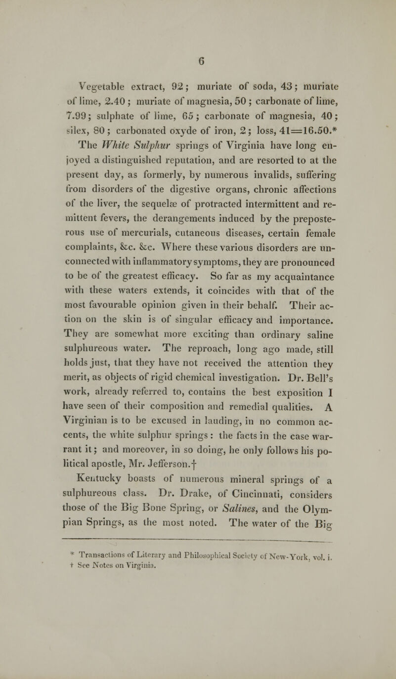 Vegetable extract, 92; muriate of soda, 43; muriate of lime, 2.40 ; muriate of magnesia, 50 ; carbonate of lime, 7.99; sulphate of lime, 65; carbonate of magnesia, 40; silex, 80; carbonated oxyde of iron, 2; loss, 41=16.50.* The White Sulphur springs of Virginia have long en- joyed a distinguished reputation, and are resorted to at the present day, as formerly, by numerous invalids, suffering from disorders of the digestive organs, chronic affections of the liver, the sequelae of protracted intermittent and re- mittent fevers, the derangements induced by the preposte- rous use of mercurials, cutaneous diseases, certain female complaints, &c. &c. Where these various disorders are un- connected with inflammatory symptoms, they are pronounced to be of the greatest efficacy. So far as my acquaintance with these waters extends, it coincides with that of the most favourable opinion given in their behalf. Their ac- tion on the skin is of singular efficacy and importance. They are somewhat more exciting than ordinary saline sulphureous water. The reproach, long ago made, still holds just, that they have not received the attention they merit, as objects of rigid chemical investigation. Dr. Bell's work, already referred to, contains the best exposition I have seen of their composition and remedial qualities. A Virginian is to be excused in lauding, in no common ac- cents, the white sulphur springs : the facts in the case war- rant it; and moreover, in so doing, he only follows his po- litical apostle, Mr. Jefferson.f Kentucky boasts of numerous mineral springs of a sulphureous class. Dr. Drake, of Cincinnati, considers those of the Big Bone Spring, or Salines, and the Olym- pian Springs, as the most noted. The water of the Big * Transactions of Literary and Philosophical Society of New-York vol. i. t See Notes on Virginia.