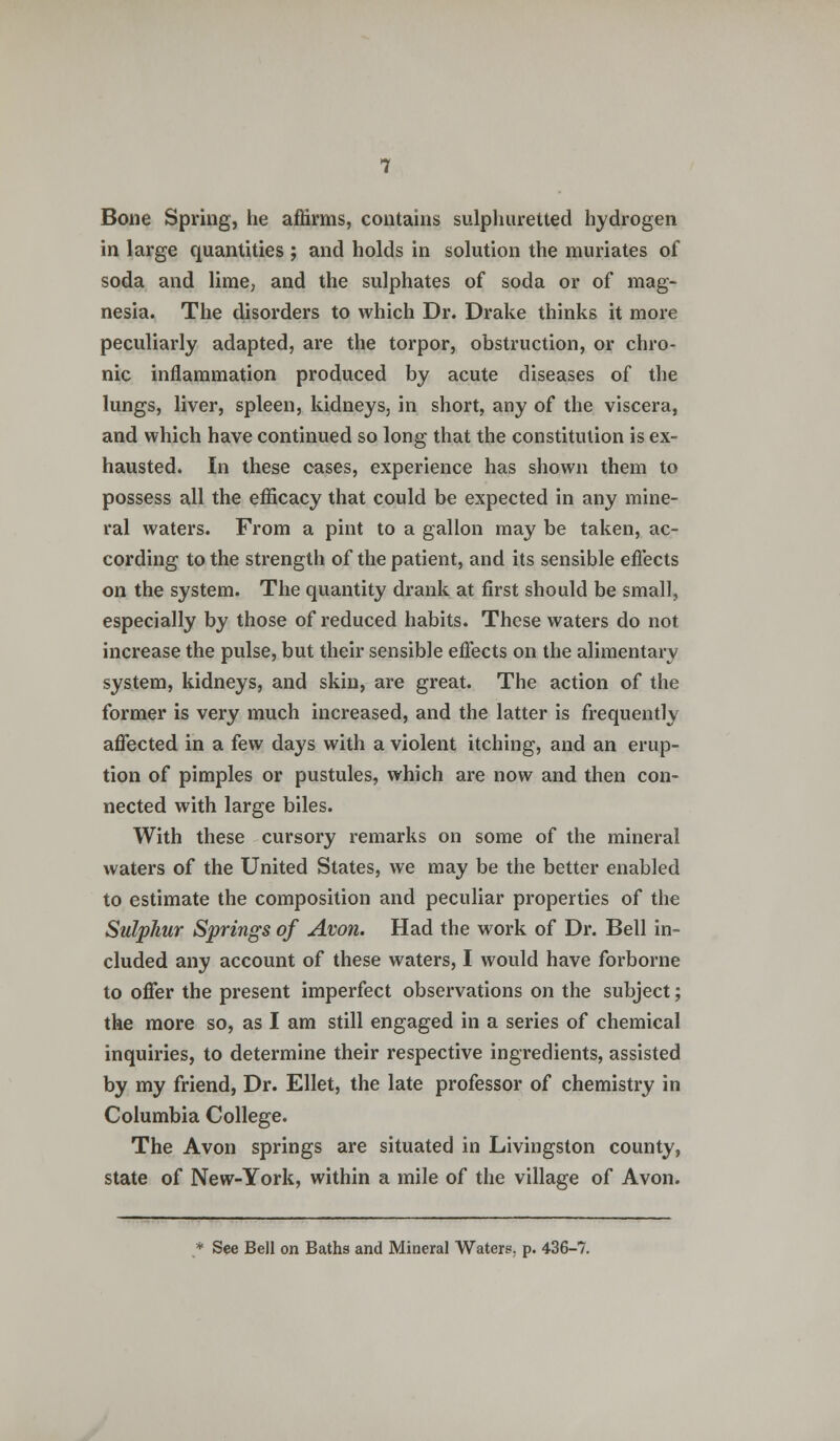 Bone Spring, he affirms, contains sulphuretted hydrogen in large quantities ; and holds in solution the muriates of soda and lime, and the sulphates of soda or of mag- nesia. The disorders to which Dr. Drake thinks it more peculiarly adapted, are the torpor, obstruction, or chro- nic inflammation produced by acute diseases of the lungs, liver, spleen, kidneys, in short, any of the viscera, and which have continued so long that the constitution is ex- hausted. In these cases, experience has shown them to possess all the efficacy that could be expected in any mine- ral waters. From a pint to a gallon may be taken, ac- cording to the strength of the patient, and its sensible effects on the system. The quantity drank at first should be small, especially by those of reduced habits. These waters do not increase the pulse, but their sensible effects on the alimentary system, kidneys, and skin, are great. The action of the former is very much increased, and the latter is frequently affected in a few days with a violent itching, and an erup- tion of pimples or pustules, which are now and then con- nected with large biles. With these cursory remarks on some of the mineral waters of the United States, we may be the better enabled to estimate the composition and peculiar properties of the Sulphur Springs of Avon. Had the work of Dr. Bell in- cluded any account of these waters, I would have forborne to offer the present imperfect observations on the subject; the more so, as I am still engaged in a series of chemical inquiries, to determine their respective ingredients, assisted by my friend, Dr. Ellet, the late professor of chemistry in Columbia College. The Avon springs are situated in Livingston county, state of New-York, within a mile of the village of Avon. * See Bell on Baths and Mineral Waters, p. 436-7.